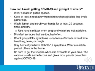 How can I avoid getting COVID-19 and giving it to others?
• Wear a mask in public spaces.
• Keep at least 6 feet away from others when possible and avoid
gatherings.
• Wash, lather, and scrub your hands for at least 20 seconds,
rinse, and dry.
o Use hand sanitizer when soap and water are not available.
• Disinfect surfaces that are touched often.
• Check yourself for symptoms - shortness of breath or hard time
breathing, fever, or cough
• Stay home if you have COVID-19 symptoms. Wear a mask to
protect others in the home.
• Be sure to get the vaccine when it is available in your area. The
vaccine is safe and effective and gives most people protection
against COVID-19.
 
