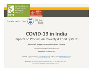 COVID-19 in India
Impacts on Production, Poverty & Food Systems
Financial support from
Disclaimer: The analysis presented in this slide deck are the IFPRI team’s own
and does not necessarily reflect the views of IFPRI
Barun Deb, Angga Pradesha and James Thurlow
International Food Policy Research Institute
Last updated: October 9, 2020
Contact: Angga Pradesha (a.pradesha@cigar.org) or Barun Deb (B.DebPal@cgiar.org)
 