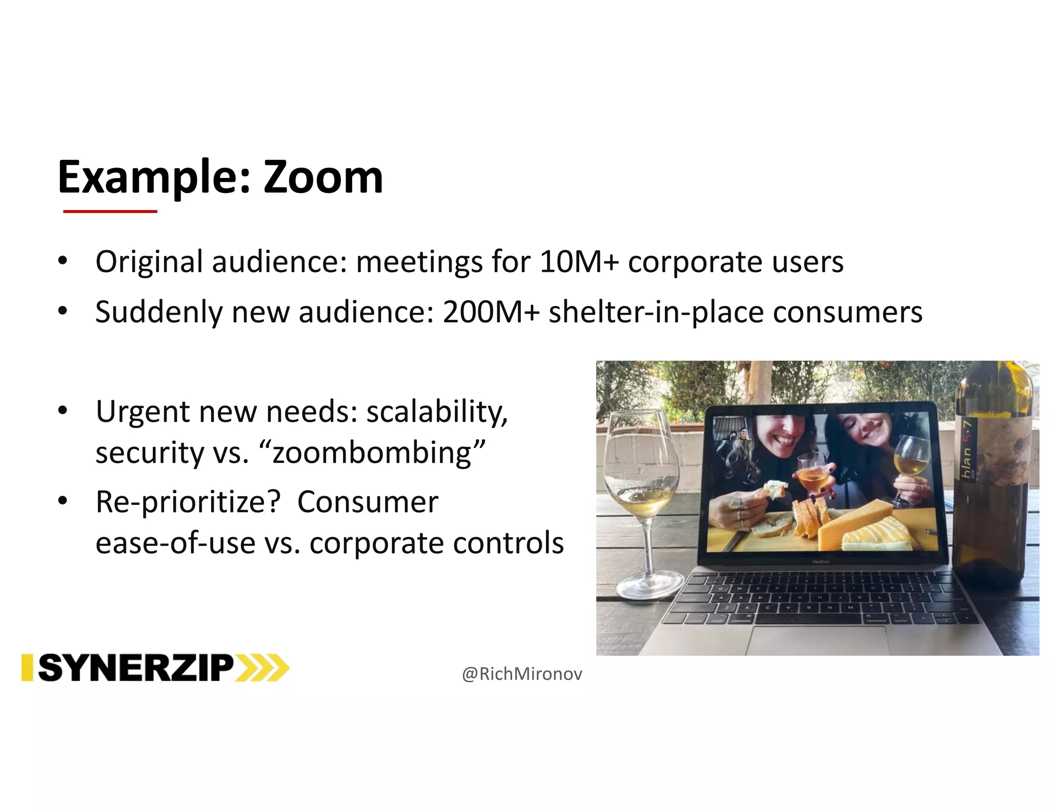 • Original audience: meetings for 10M+ corporate users
• Suddenly new audience: 200M+ shelter-in-place consumers
• Urgent new needs: scalability,
security vs. “zoombombing”
• Re-prioritize? Consumer
ease-of-use vs. corporate controls
Example: Zoom
@RichMironov
 