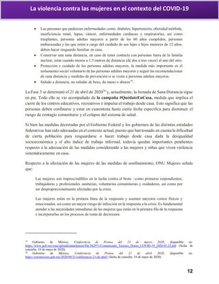 12
La violencia contra las mujeres en el contexto del COVID-19
 Las personas que padezcan enfermedades como: diabetes, hipertensión, obesidad mórbida,
insuficiencia renal, lupus, cáncer, enfermedades cardiacas y respiratorias, así como
trasplantes, personas adultas mayores a partir de los 60 años cumplidos, personas
embarazadas y las que estén a cargo del cuidado de sus hijas e hijos menores de 12 años;
deben hacer resguardo familiar en casa.
 Conservar una sana distancia, en caso de tener contacto con personas fuera de la familia
nuclear, estar cuando menos a 1.5 metros de distancia (de dos a tres veces) el uno del otro.
 Protección y cuidado de las personas adultas mayores, la medida más importante es el
aislamiento social voluntario de las personas adultas mayores y seguir las recomendaciones
de sana distancia y medidas de prevención si se visita a personas adultas mayores.
 Saludo a distancia, no saludar de beso, de mano o abrazo19
.
La Fase 3 se determinó el 21 de abril de 202020
y, actualmente, la Jornada de Sana Distancia sigue
en pie. Todo ello se vio acompañado de la campaña #QuédateEnCasa, medida que implica el
cierre de los centros educativos, recreativos e impulsa el trabajo desde casa. Esto significa que las
personas deben confinarse y estar en cuarentena hasta cierta fecha específica para disminuir el
riesgo de contagio comunitario y el colapso del sistema de salud.
Si bien las medidas decretadas por el Gobierno Federal y los gobiernos de las distintas entidades
federativas han sido adecuadas en el contexto actual, puesto que han tomado en cuenta la dificultad
de cierta población para resguardarse o hacer trabajo desde casa dada la desigualdad
socioeconómica y el alto índice de trabajo informal, todavía quedan importantes pendientes
respecto a la adecuación de las medidas considerando a las mujeres y niñas que viven violencia
sistemáticamente en casa.
Respecto a la afectación de las mujeres de las medidas de confinamiento, ONU Mujeres señala
que:
Las mujeres son imprescindibles en la lucha contra el brote –como primeras respondientes,
trabajadoras y profesionales sanitarias, voluntarias comunitarias y cuidadoras, así como por
ser desproporcionalmente afectadas por la crisis.
Las mujeres están en la primera línea de la respuesta y asumen mayores costos físicos y
emocionales, así como un mayor riesgo de infección en la respuesta a la crisis. Es fundamental
atender a las necesidades inmediatas de las mujeres que están en la primera fila de la respuesta
e incorporarlas en los procesos de toma de decisiones.
19
Gobierno de México, Conferencia de Prensa del 23 de marzo 2020, disponible en:
https://www.gob.mx/cms/uploads/attachment/file/542971/Comunicado_Tecnico_Diario_COVID-19_2020.03.23.pdf (fecha de
consulta: 18 de mayo de 2020).
20
Gobierno de México, Conferencia de Prensa del 21 de abril 2020, disponible en:
https://coronavirus.gob.mx/2020/04/21/conferencia-21-de-abril/ (fecha de consulta: 18 de mayo de 2020).
 