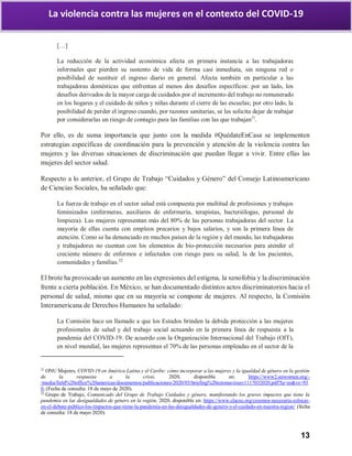 13
La violencia contra las mujeres en el contexto del COVID-19
[…]
La reducción de la actividad económica afecta en primera instancia a las trabajadoras
informales que pierden su sustento de vida de forma casi inmediata, sin ninguna red o
posibilidad de sustituir el ingreso diario en general. Afecta también en particular a las
trabajadoras domésticas que enfrentan al menos dos desafíos específicos: por un lado, los
desafíos derivados de la mayor carga de cuidados por el incremento del trabajo no remunerado
en los hogares y el cuidado de niños y niñas durante el cierre de las escuelas; por otro lado, la
posibilidad de perder el ingreso cuando, por razones sanitarias, se les solicita dejar de trabajar
por considerarlas un riesgo de contagio para las familias con las que trabajan21
.
Por ello, es de suma importancia que junto con la medida #QuédateEnCasa se implementen
estrategias específicas de coordinación para la prevención y atención de la violencia contra las
mujeres y las diversas situaciones de discriminación que puedan llegar a vivir. Entre ellas las
mujeres del sector salud.
Respecto a lo anterior, el Grupo de Trabajo “Cuidados y Género” del Consejo Latinoamericano
de Ciencias Sociales, ha señalado que:
La fuerza de trabajo en el sector salud está compuesta por multitud de profesiones y trabajos
feminizados (enfermeras, auxiliares de enfermería, terapistas, bacteriólogas, personal de
limpieza). Las mujeres representan más del 80% de las personas trabajadoras del sector. La
mayoría de ellas cuenta con empleos precarios y bajos salarios, y son la primera línea de
atención. Como se ha denunciado en muchos países de la región y del mundo, las trabajadoras
y trabajadores no cuentan con los elementos de bio-protección necesarios para atender el
creciente número de enfermos e infectados con riesgo para su salud, la de los pacientes,
comunidades y familias.22
El brote ha provocado un aumento en las expresiones del estigma, la xenofobia y la discriminación
frente a cierta población. En México, se han documentado distintos actos discriminatorios hacia el
personal de salud, mismo que en su mayoría se compone de mujeres. Al respecto, la Comisión
Interamericana de Derechos Humanos ha señalado:
La Comisión hace un llamado a que los Estados brinden la debida protección a las mujeres
profesionales de salud y del trabajo social actuando en la primera línea de respuesta a la
pandemia del COVID-19. De acuerdo con la Organización Internacional del Trabajo (OIT),
en nivel mundial, las mujeres representan el 70% de las personas empleadas en el sector de la
21
ONU Mujeres, COVID-19 en América Latina y el Caribe: cómo incorporar a las mujeres y la igualdad de género en la gestión
de la respuesta a la crisis, 2020, disponible en: https://www2.unwomen.org/-
/media/field%20office%20americas/documentos/publicaciones/2020/03/briefing%20coronavirusv1117032020.pdf?la=es&vs=93
0, (Fecha de consulta: 18 de mayo de 2020).
22
Grupo de Trabajo, Comunicado del Grupo de Trabajo Cuidados y género, manifestando los graves impactos que tiene la
pandemia en las desigualdades de género en la región, 2020, disponible en: https://www.clacso.org/creemos-necesaria-colocar-
en-el-debate-publico-los-impactos-que-tiene-la-pandemia-en-las-desigualdades-de-genero-y-el-cuidado-en-nuestra-region/ (fecha
de consulta: 18 de mayo 2020).
 