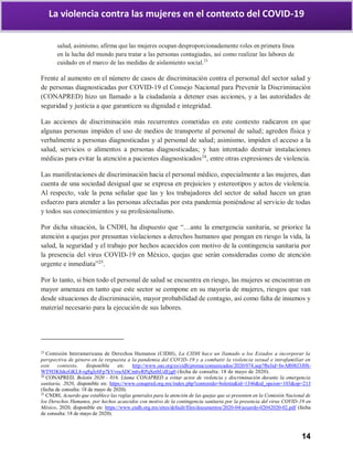 14
La violencia contra las mujeres en el contexto del COVID-19
salud, asimismo, afirma que las mujeres ocupan desproporcionadamente roles en primera línea
en la lucha del mundo para tratar a las personas contagiadas, así como realizar las labores de
cuidado en el marco de las medidas de aislamiento social.23
Frente al aumento en el número de casos de discriminación contra el personal del sector salud y
de personas diagnosticadas por COVID-19 el Consejo Nacional para Prevenir la Discriminación
(CONAPRED) hizo un llamado a la ciudadanía a detener esas acciones, y a las autoridades de
seguridad y justicia a que garanticen su dignidad e integridad.
Las acciones de discriminación más recurrentes cometidas en este contexto radicaron en que
algunas personas impiden el uso de medios de transporte al personal de salud; agreden física y
verbalmente a personas diagnosticadas y al personal de salud; asimismo, impiden el acceso a la
salud, servicios o alimentos a personas diagnosticadas; y han intentado destruir instalaciones
médicas para evitar la atención a pacientes diagnosticados24
, entre otras expresiones de violencia.
Las manifestaciones de discriminación hacia el personal médico, especialmente a las mujeres, dan
cuenta de una sociedad desigual que se expresa en prejuicios y estereotipos y actos de violencia.
Al respecto, vale la pena señalar que las y los trabajadores del sector de salud hacen un gran
esfuerzo para atender a las personas afectadas por esta pandemia poniéndose al servicio de todas
y todos sus conocimientos y su profesionalismo.
Por dicha situación, la CNDH, ha dispuesto que “…ante la emergencia sanitaria, se priorice la
atención a quejas por presuntas violaciones a derechos humanos que pongan en riesgo la vida, la
salud, la seguridad y el trabajo por hechos acaecidos con motivo de la contingencia sanitaria por
la presencia del virus COVID-19 en México, quejas que serán consideradas como de atención
urgente e inmediata”25
.
Por lo tanto, si bien todo el personal de salud se encuentra en riesgo, las mujeres se encuentran en
mayor amenaza en tanto que este sector se compone en su mayoría de mujeres, riesgos que van
desde situaciones de discriminación, mayor probabilidad de contagio, así como falta de insumos y
material necesario para la ejecución de sus labores.
23
Comisión Interamericana de Derechos Humanos (CIDH), La CIDH hace un llamado a los Estados a incorporar la
perspectiva de género en la respuesta a la pandemia del COVID-19 y a combatir la violencia sexual e intrafamiliar en
este contexto, disponible en: http://www.oas.org/es/cidh/prensa/comunicados/2020/074.asp?fbclid=IwAR08J3J0S-
WT9I3KIskcGKL8-rg8gJc6Fp7kVvruADCm6yRPqSzrhUdEjg0 (fecha de consulta: 18 de mayo de 2020).
24
CONAPRED, Boletín 2020 - 016. Llama CONAPRED a evitar actos de violencia y discriminación durante la emergencia
sanitaria, 2020, disponible en: https://www.conapred.org.mx/index.php?contenido=boletin&id=1346&id_opcion=103&op=213
(fecha de consulta: 18 de mayo de 2020).
25
CNDH, Acuerdo que establece las reglas generales para la atención de las quejas que se presenten en la Comisión Nacional de
los Derechos Humanos, por hechos acaecidos con motivo de la contingencia sanitaria por la presencia del virus COVID-19 en
México, 2020, disponible en: https://www.cndh.org.mx/sites/default/files/documentos/2020-04/acuerdo-02042020-02.pdf (fecha
de consulta: 18 de mayo de 2020).
 