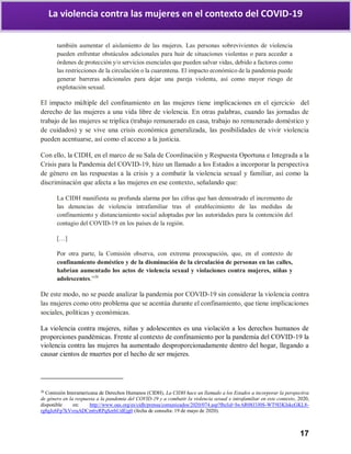 17
La violencia contra las mujeres en el contexto del COVID-19
también aumentar el aislamiento de las mujeres. Las personas sobrevivientes de violencia
pueden enfrentar obstáculos adicionales para huir de situaciones violentas o para acceder a
órdenes de protección y/o servicios esenciales que pueden salvar vidas, debido a factores como
las restricciones de la circulación o la cuarentena. El impacto económico de la pandemia puede
generar barreras adicionales para dejar una pareja violenta, así como mayor riesgo de
explotación sexual.
El impacto múltiple del confinamiento en las mujeres tiene implicaciones en el ejercicio del
derecho de las mujeres a una vida libre de violencia. En otras palabras, cuando las jornadas de
trabajo de las mujeres se triplica (trabajo remunerado en casa, trabajo no remunerado doméstico y
de cuidados) y se vive una crisis económica generalizada, las posibilidades de vivir violencia
pueden acentuarse, así como el acceso a la justicia.
Con ello, la CIDH, en el marco de su Sala de Coordinación y Respuesta Oportuna e Integrada a la
Crisis para la Pandemia del COVID-19, hizo un llamado a los Estados a incorporar la perspectiva
de género en las respuestas a la crisis y a combatir la violencia sexual y familiar, así como la
discriminación que afecta a las mujeres en ese contexto, señalando que:
La CIDH manifiesta su profunda alarma por las cifras que han demostrado el incremento de
las denuncias de violencia intrafamiliar tras el establecimiento de las medidas de
confinamiento y distanciamiento social adoptadas por las autoridades para la contención del
contagio del COVID-19 en los países de la región.
[…]
Por otra parte, la Comisión observa, con extrema preocupación, que, en el contexto de
confinamiento doméstico y de la disminución de la circulación de personas en las calles,
habrían aumentado los actos de violencia sexual y violaciones contra mujeres, niñas y
adolescentes.”26
De este modo, no se puede analizar la pandemia por COVID-19 sin considerar la violencia contra
las mujeres como otro problema que se acentúa durante el confinamiento, que tiene implicaciones
sociales, políticas y económicas.
La violencia contra mujeres, niñas y adolescentes es una violación a los derechos humanos de
proporciones pandémicas. Frente al contexto de confinamiento por la pandemia del COVID-19 la
violencia contra las mujeres ha aumentado desproporcionadamente dentro del hogar, llegando a
causar cientos de muertes por el hecho de ser mujeres.
26
Comisión Interamericana de Derechos Humanos (CIDH), La CIDH hace un llamado a los Estados a incorporar la perspectiva
de género en la respuesta a la pandemia del COVID-19 y a combatir la violencia sexual e intrafamiliar en este contexto, 2020,
disponible en: http://www.oas.org/es/cidh/prensa/comunicados/2020/074.asp?fbclid=IwAR08J3J0S-WT9I3KIskcGKL8-
rg8gJc6Fp7kVvruADCm6yRPqSzrhUdEjg0 (fecha de consulta: 19 de mayo de 2020).
 