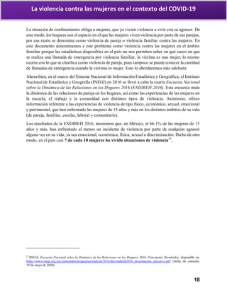 18
La violencia contra las mujeres en el contexto del COVID-19
La situación de confinamiento obliga a mujeres, que ya vivían violencia a vivir con su agresor. De
este modo, los hogares son el espacio en el que las mujeres viven violencia por parte de sus parejas,
por esa razón se denomina como violencia de pareja o violencia familiar contra las mujeres. En
este documento denominamos a este problema como violencia contra las mujeres en el ámbito
familiar porque las estadísticas disponibles en el país no nos permiten saber en qué casos en que
se realiza una llamada de emergencia por violencia familiar, la víctima es una mujer; lo mismo
ocurre con lo que se clasifica como violencia de pareja, pues tampoco se puede conocer la cantidad
de llamadas de emergencia cuando la víctima es mujer. Esto lo abordaremos más adelante.
Ahora bien, en el marco del Sistema Nacional de Información Estadística y Geográfica, el Instituto
Nacional de Estadística y Geografía (INEGI) en 2016 se llevó a cabo la cuarta Encuesta Nacional
sobre la Dinámica de las Relaciones en los Hogares 2016 (ENDIREH-2016). Esta encuesta mide
la dinámica de las relaciones de pareja en los hogares, así como las experiencias de las mujeres en
la escuela, el trabajo y la comunidad con distintos tipos de violencia. Asimismo, ofrece
información referente a las experiencias de violencia de tipo físico, económico, sexual, emocional
y patrimonial, que han enfrentado las mujeres de 15 años y más en los distintos ámbitos de su vida
(de pareja, familiar, escolar, laboral y comunitario).
Los resultados de la ENDIREH 2016, mostraron que, en México, el 66.1% de las mujeres de 15
años y más, han enfrentado al menos un incidente de violencia por parte de cualquier agresor
alguna vez en su vida, ya sea emocional, económica, física, sexual o discriminación. Dicho de otro
modo, en el país casi 7 de cada 10 mujeres ha vivido situaciones de violencia27
.
27
INEGI, Encuesta Nacional sobre la Dinámica de las Relaciones en los Hogares 2016, Principales Resultados, disponible en:
https://www.inegi.org.mx/contenidos/programas/endireh/2016/doc/endireh2016_presentacion_ejecutiva.pdf (fecha de consulta:
19 de mayo de 2020).
 