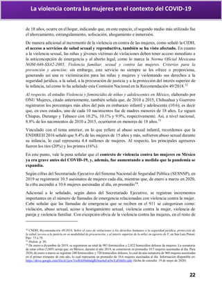 22
La violencia contra las mujeres en el contexto del COVID-19
de 18 años, ocurre en el hogar, indicando que, en este espacio, el segundo medio más utilizado fue
el ahorcamiento, estrangulamiento, sofocación, ahogamiento e inmersión.
De manera adicional al incremento de la violencia en contra de las mujeres, como señaló la CIDH,
el acceso a servicios de salud sexual y reproductiva, también se ha visto afectado. En cuanto
a la violencia sexual, las niñas y jóvenes víctimas de violaciones deben tener acceso inmediato a
la anticoncepción de emergencia y al aborto legal, como lo marca la Norma Oficial Mexicana
NOM-046-SSA2-2005, Violencia familiar, sexual y contra las mujeres. Criterios para la
prevención y atención; sin embargo, este servicio no siempre se les ofrece o proporciona,
generando así una re victimización para las niñas y mujeres y violentando sus derechos a la
seguridad jurídica, a la salud, a la procuración de justicia y a la protección del interés superior de
la infancia, tal como lo ha señalado esta Comisión Nacional en la Recomendación 49/2018.32
Al respecto, el estudio Violencia y feminicidio de niñas y adolescentes en México, elaborado por
ONU Mujeres, citado anteriormente, también señala que, de 2010 a 2015, Chihuahua y Guerrero
registraron los porcentajes más altos del país en embarazo infantil y adolescente (10.6), es decir
que, en esos estados, uno de cada 10 nacimientos fue de madres menores de 18 años. Le siguen
Chiapas, Durango y Tabasco con 10.2%, 10.1% y 9.9%, respectivamente. Así, a nivel nacional,
8.8% de los nacimientos de 2010 a 2015, ocurrieron en menores de 18 años.33
Vinculado con el tema anterior, en lo que refiere al abuso sexual infantil, recordemos que la
ENDIREH 2016 señaló que 9.4% de las mujeres de 15 años y más, sufrieron abuso sexual durante
su infancia, lo cual representa 4.4 millones de mujeres. Al respecto, los principales agresores
fueron los tíos (20%) y los primos (16%).
En este punto, vale la pena señalar que el contexto de violencia contra las mujeres en México
ya era grave antes del COVID-19, y, además, fue aumentando a medida que la pandemia se
expandía.
Según cifras del Secretariado Ejecutivo del Sistema Nacional de Seguridad Pública (SESNSP), en
2019 se registraron 10.5 asesinatos de mujeres cada día, mientras que, de enero a marzo en 2020,
la cifra ascendió a 10.6 mujeres asesinadas al día, en promedio34
.
Adicional a lo señalado, según datos del Secretariado Ejecutivo, se registran incrementos
importantes en el número de llamadas de emergencia relacionadas con violencia contra la mujer.
Cabe señalar que las llamadas de emergencia que se reciben en el 911 se categorizan como:
violación, abuso sexual, acoso u hostigamiento sexual, violencia contra la mujer, violencia de
pareja y violencia familiar. Con excepción obvia de la violencia contra las mujeres, en el resto de
32
CNDH, Recomendación 49/2018, Sobre el caso de violaciones a los derechos humanos a la seguridad jurídica, protección de
la salud, acceso a la justicia en su modalidad de procuración, y al interés superior de la niñez en agravio de V, en San Luis Potosí.
Párr. 73 a 79.
33
Ibídem. p. 30.
34
De enero a diciembre de 2019, se registraron un total de 983 feminicidios y 2,822 homicidios dolosos de mujeres. La sumatoria
de estas cifras (3,805) arroja que, en México, durante el año 2019, se cometieron en promedio 10.5 mujeres asesinadas al día. Para
2020, de enero a marzo se registran 240 feminicidios y 720 homicidios dolosos, lo cual da una sumatoria de 960 mujeres asesinadas
en el primer trimestre de este año, lo cual representa un promedio de 10.6 mujeres asesinadas al día. Información disponible en:
https://drive.google.com/file/d/1jew7rwBA09ub6dgROme4uFaOwYaF6hHv/edit (fecha de consulta: 19 de mayo de 2020)
 