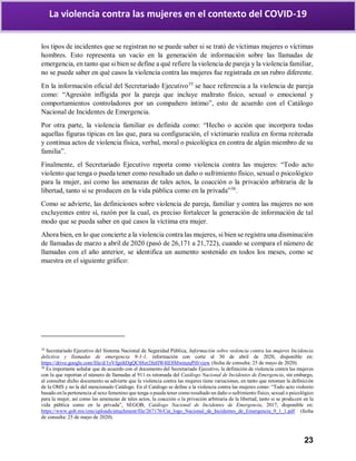 23
La violencia contra las mujeres en el contexto del COVID-19
los tipos de incidentes que se registran no se puede saber si se trató de víctimas mujeres o víctimas
hombres. Esto representa un vacío en la generación de información sobre las llamadas de
emergencia, en tanto que si bien se define a qué refiere la violencia de pareja y la violencia familiar,
no se puede saber en qué casos la violencia contra las mujeres fue registrada en un rubro diferente.
En la información oficial del Secretariado Ejecutivo35
se hace referencia a la violencia de pareja
como: “Agresión infligida por la pareja que incluye maltrato físico, sexual o emocional y
comportamientos controladores por un compañero íntimo”, esto de acuerdo con el Catálogo
Nacional de Incidentes de Emergencia.
Por otra parte, la violencia familiar es definida como: “Hecho o acción que incorpora todas
aquellas figuras típicas en las que, para su configuración, el victimario realiza en forma reiterada
y continua actos de violencia física, verbal, moral o psicológica en contra de algún miembro de su
familia”.
Finalmente, el Secretariado Ejecutivo reporta como violencia contra las mujeres: “Todo acto
violento que tenga o pueda tener como resultado un daño o sufrimiento físico, sexual o psicológico
para la mujer, así como las amenazas de tales actos, la coacción o la privación arbitraria de la
libertad, tanto si se producen en la vida pública como en la privada”36
.
Como se advierte, las definiciones sobre violencia de pareja, familiar y contra las mujeres no son
excluyentes entre sí, razón por la cual, es preciso fortalecer la generación de información de tal
modo que se pueda saber en qué casos la víctima era mujer.
Ahora bien, en lo que concierte a la violencia contra las mujeres, si bien se registra una disminución
de llamadas de marzo a abril de 2020 (pasó de 26,171 a 21,722), cuando se compara el número de
llamadas con el año anterior, se identifica un aumento sostenido en todos los meses, como se
muestra en el siguiente gráfico:
35
Secretariado Ejecutivo del Sistema Nacional de Seguridad Pública, Información sobre violencia contra las mujeres Incidencia
delictiva y llamadas de emergencia 9-1-1, información con corte al 30 de abril de 2020, disponible en:
https://drive.google.com/file/d/1yVfgnItDgQC88zr2fnHW4lE8MwmzuPi0/view (fecha de consulta: 25 de mayo de 2020).
36
Es importante señalar que de acuerdo con el documento del Secretariado Ejecutivo, la definición de violencia contra las mujeres
con la que reportan el número de llamadas al 911 es retomada del Catálogo Nacional de Incidentes de Emergencia, sin embargo,
al consultar dicho documento se advierte que la violencia contra las mujeres tiene variaciones, en tanto que retoman la definición
de la OMS y no la del mencionado Catálogo. En el Catálogo se define a la violencia contra las mujeres como: “Todo acto violento
basado en la pertenencia al sexo femenino que tenga o pueda tener como resultado un daño o sufrimiento físico, sexual o psicológico
para la mujer, así como las amenazas de tales actos, la coacción o la privación arbitraria de la libertad, tanto si se producen en la
vida pública como en la privada”, SEGOB, Catálogo Nacional de Incidentes de Emergencia, 2017, disponible en:
https://www.gob.mx/cms/uploads/attachment/file/267176/Cat_logo_Nacional_de_Incidentes_de_Emergencia_9_1_1.pdf (fecha
de consulta: 25 de mayo de 2020).
 