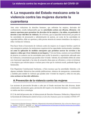 27
La violencia contra las mujeres en el contexto del COVID-19
4. La respuesta del Estado mexicano ante la
violencia contra las mujeres durante la
cuarentena
Ante estas violaciones de derechos humanos, que enfrentan las mujeres, derivadas del
confinamiento, resulta indispensable que las autoridades actúen con eficacia, eficiencia y de
manera oportuna para garantizar los derechos de las mujeres y las niñas, en particular el
derecho a una vida libre de violencia. De tal forma, que la capacidad institucional, por parte de
las autoridades de procuración y administración de justicia, así como de las autoridades de
seguridad pública, debe ser oportuna y debe prestar atención de manera inmediata a las mujeres y
niñas víctimas de violencia.
Para hacer frente al incremento de violencia contra las mujeres en el espacio familiar a partir de
esta emergencia sanitaria, las instituciones requieren de las capacidades institucionales instaladas,
así como la aplicación de medidas emergentes que permitan acercar los servicios a las
mujeres y niñas que viven violencia en sus hogares. Y de esta forma, cuenten con la posibilidad
de ponerse en contacto con las autoridades para recibir la atención y seguimiento adecuado ante
las violencias y circunstancias que puedan estar viviendo. Además, las autoridades deben de contar
con el personal capacitado y las rutas de actuación claras para ser eficientes y evitar revictimizar
a las mujeres que soliciten apoyo o incluso para evitar que la violencia escale, pudiendo llegar al
feminicidio.
Este Organismo Constitucional Autónomo, si bien reconoce que las autoridades federales y de
algunas entidades federativas han emitido publicaciones, números de emergencias, comunicados
y medidas para atender la violencia que puedan estar viviendo las mujeres y niñas de este país,
estas acciones no han sido suficientes.
A. Prevención de la violencia contra las mujeres
Las acciones de prevención llevadas a cabo por el Estado mexicano han sido diversas, desde
comunicados, documentos guía y promoción del respeto a los derechos humanos. A continuación
se realiza una breve cronología.
El 12 de abril del presente año, la Subsecretaría de Derechos Humanos, Población y Migración de
la Secretaría de Gobernación emitió la Guía en derechos humanos para las medidas COVID-1938
.
38
Subsecretaría de Derechos Humanos, Población y Migración de la Secretaría de Gobernación, Guía en Derechos Humanos paras
las Medidas COVID-19, disponible en: http://www.alejandroencinas.mx/home/guia-en-derechos-humano-para-las-medidas-
COVID-19/ (fecha de consulta: 19 de mayo de 2020).
 