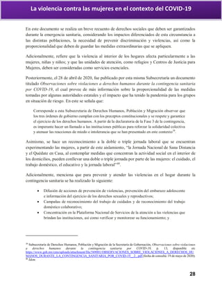 28
La violencia contra las mujeres en el contexto del COVID-19
En este documento se realiza un breve recuento de derechos sociales que deben ser garantizados
durante la emergencia sanitaria, considerando los impactos diferenciados de esta circunstancia a
las distintas poblaciones, la necesidad de prevenir discriminación y violencias, así como la
proporcionalidad que deben de guardar las medidas extraordinarias que se apliquen.
Adicionalmente, refiere que la violencia al interior de los hogares afecta particularmente a las
mujeres, niñas y niños; y que las unidades de atención, como refugios y Centros de Justicia para
Mujeres, deben ser consideradas como servicios esenciales.
Posteriormente, el 28 de abril de 2020, fue publicado por esta misma Subsecretaría un documento
titulado Observaciones sobre violaciones a derechos humanos durante la contingencia sanitaria
por COVID-19, el cual provee de más información sobre la proporcionalidad de las medidas
tomadas por algunas autoridades estatales y el impacto que ha tenido la pandemia para los grupos
en situación de riesgo. En este se señala que:
Corresponde a esta Subsecretaria de Derechos Humanos, Población y Migración observar que
los tres órdenes de gobierno cumplan con los preceptos constitucionales y se respete y garantice
el ejercicio de los derechos humanos. A partir de la declaratoria de la Fase 3 de la contingencia,
es imperante hacer un llamado a las instituciones públicas para reforzar la solidaridad colectiva
y atenuar las reacciones de miedo e intolerancia que se han presentado en este contexto39
.
Asimismo, se hace un reconocimiento a la doble o triple jornada laboral que se encuentran
experimentando las mujeres, a partir de este aislamiento, “la Jornada Nacional de Sana Distancia
y el Quédate en Casa, al contemplar medidas que concentran la actividad social en el interior de
los domicilios, pueden conllevar una doble o triple jornada por parte de las mujeres: el cuidado, el
trabajo doméstico, el educativo y la jornada laboral”40
.
Adicionalmente, menciona que para prevenir y atender las violencias en el hogar durante la
contingencia sanitaria se ha realizado lo siguiente:
 Difusión de acciones de prevención de violencias, prevención del embarazo adolescente
e información del ejercicio de los derechos sexuales y reproductivos;
 Campañas de reconocimiento del trabajo de cuidados y de reconocimiento del trabajo
doméstico colaborativo;
 Concentración en la Plataforma Nacional de Servicios de la atención a las violencias que
brindan las instituciones, así como verificar y monitorear su funcionamiento; y
39
Subsecretaría de Derechos Humanos, Población y Migración de la Secretaría de Gobernación, Observaciones sobre violaciones
a derechos humanos durante la contingencia sanitaria por COVID-19, p. 13, disponible en:
https://www.gob.mx/cms/uploads/attachment/file/549001/OBSERVACIONES_SOBRE_VIOLACIONES_A_DERECHOS_HU
MANOS_DURANTE_LA_CONTINGENCIA_SANITARIA_POR_COVID-19__2_.pdf (fecha de consulta: 19 de mayo de 2020).
40
Ídem.
 