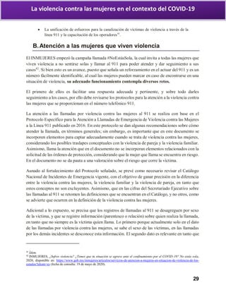 29
La violencia contra las mujeres en el contexto del COVID-19
 La unificación de esfuerzos para la canalización de víctimas de violencia a través de la
línea 911 y la capacitación de los operadores41
.
B.Atención a las mujeres que viven violencia
El INMUJERES empezó la campaña llamada #NoEstásSola, la cual invita a todas las mujeres que
viven violencia a no sentirse solas y llamar al 911 para poder atender y dar seguimiento a sus
casos42
. Si bien esto es un avance, puesto que señala un reforzamiento en el actuar del 911 y es un
número fácilmente identificable, al cual las mujeres pueden marcar en caso de encontrarse en una
situación de violencia, su adecuado funcionamiento contempla diversos retos.
El primero de ellos es facilitar una respuesta adecuada y pertinente, y sobre todo darles
seguimiento a los casos, por ello debe revisarse los protocolos para la atención a la violencia contra
las mujeres que se proporcionan en el número telefónico 911.
La atención a las llamadas por violencia contra las mujeres al 911 se realiza con base en el
Protocolo Específico para la Atención a Llamadas de Emergencia de Violencia contra las Mujeres
a la Línea 911 publicado en 2016. En este protocolo se dan algunas recomendaciones sobre cómo
atender la llamada, en términos generales; sin embargo, es importante que en este documento se
incorporen elementos para captar adecuadamente cuando se trata de violencia contra las mujeres,
considerando los posibles traslapes conceptuales con la violencia de pareja y la violencia familiar.
Asimismo, llama la atención que en el documento no se incorporan elementos relacionados con la
solicitud de las órdenes de protección, considerando que la mujer que llama se encuentra en riesgo.
En el documento no se da pauta a una valoración sobre el riesgo que corre la víctima.
Aunado al fortalecimiento del Protocolo señalado, se prevé como necesario revisar el Catálogo
Nacional de Incidentes de Emergencia vigente, con el objetivo de ganar precisión en la diferencia
entre la violencia contra las mujeres, la violencia familiar y la violencia de pareja, en tanto que
estos conceptos no son excluyentes. Asimismo, que en las cifras del Secretariado Ejecutivo sobre
las llamadas al 911 se retomen las definiciones que se encuentran en el Catálogo, y no otros, como
se advierte que ocurren en la definición de la violencia contra las mujeres.
Adicional a lo expuesto, se precisa que los registros de llamadas al 911 se desagreguen por sexo
de la víctima, y que se registre información (parentesco o relación) sobre quien realiza la llamada,
en tanto que no siempre es la víctima quien llama. Lo primero porque actualmente solo en el dato
de las llamadas por violencia contra las mujeres, se sabe el sexo de las víctimas, en las llamadas
por los demás incidentes se desconoce esta información. El segundo dato es relevante en tanto que
41
Ídem.
42
INMUJERES, ¿Sufres violencia? ¿Temes que tu situación se agrave ante el confinamiento por el COVID-19? No estás sola,
2020, disponible en: https://www.gob.mx/inmujeres/articulos/servicios-de-atencion-a-mujeres-en-situacion-de-violencia-de-los-
estados?idiom=es (fecha de consulta: 19 de mayo de 2020).
 