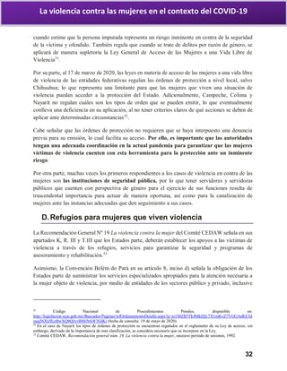 32
La violencia contra las mujeres en el contexto del COVID-19
cuando estime que la persona imputada representa un riesgo inminente en contra de la seguridad
de la víctima y ofendido. También regula que cuando se trate de delitos por razón de género, se
aplicará de manera supletoria la Ley General de Acceso de las Mujeres a una Vida Libre de
Violencia51
.
Por su parte, al 17 de marzo de 2020, las leyes en materia de acceso de las mujeres a una vida libre
de violencia de las entidades federativas regulan las órdenes de protección a nivel local, salvo
Chihuahua; lo que representa una limitante para que las mujeres que viven una situación de
violencia puedan acceder a la protección del Estado. Adicionalmente, Campeche, Colima y
Nayarit no regulan cuáles son los tipos de orden que se pueden emitir, lo que eventualmente
conlleva una deficiencia en su aplicación, al no tener criterios claros de qué acciones se deben de
aplicar ante determinadas circunstancias52
.
Cabe señalar que las órdenes de protección no requieren que se haya interpuesto una denuncia
previa para su emisión, lo cual facilita su acceso. Por ello, es importante que las autoridades
tengan una adecuada coordinación en la actual pandemia para garantizar que las mujeres
víctimas de violencia cuenten con esta herramienta para la protección ante un inminente
riesgo.
Por otra parte, muchas veces los primeros respondientes a los casos de violencia en contra de las
mujeres son las instituciones de seguridad pública, por lo que tener servidores y servidoras
públicos que cuenten con perspectiva de género para el ejercicio de sus funciones resulta de
trascendental importancia para actuar de manera oportuna, así como para la canalización de
mujeres ante las instancias adecuadas que den seguimiento a sus casos.
D.Refugios para mujeres que viven violencia
La Recomendación General Nº 19 La violencia contra la mujer del Comité CEDAW señala en sus
apartados K, R. III y T.III que los Estados parte, deberán establecer los apoyos a las víctimas de
violencia a través de los refugios, servicios para garantizar la seguridad y programas de
asesoramiento y rehabilitación.53
Asimismo, la Convención Belém do Pará en su artículo 8, inciso d) señala la obligación de los
Estados parte de suministrar los servicios especializados apropiados para la atención necesaria a
la mujer objeto de violencia, por medio de entidades de los sectores público y privado, inclusive
51
Código Nacional de Procedimientos Penales, disponible en:
http://legislacion.scjn.gob.mx/Buscador/Paginas/wfOrdenamientoDetalle.aspx?q=jo1MZB7Tk4MkDjL7X1mKvZ7VGGAaKE3d
zuqJNXtJfLeBwXQ8QJyvBMiNtOF3GlKi (fecha de consulta: 19 de mayo de 2020).
52
En el caso de Nayarit los tipos de órdenes de protección se encuentran regulados en el reglamento de su Ley de acceso; sin
embargo, derivado de la importancia de esta clasificación, se considera necesario que se incorpore en la Ley.
53
Comité CEDAW, Recomendación general núm. 19. La violencia contra la mujer, onceavo período de sesiones, 1992.
 