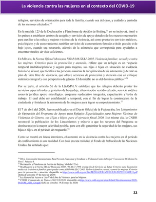 33
La violencia contra las mujeres en el contexto del COVID-19
refugios, servicios de orientación para toda la familia, cuando sea del caso, y cuidado y custodia
de los menores afectados.54
En la medida 125 de la Declaración y Plataforma de Acción de Beijing,55
en su inciso a), instó a
los países a establecer centros de acogida y servicios de apoyo dotados de los recursos necesarios
para auxiliar a las niñas y mujeres víctimas de la violencia, así como prestarles servicios médicos,
psicológicos y de asesoramiento; también servicios de asesoramiento letrado a título gratuito o de
bajo costo, cuando sea necesario, además de la asistencia que corresponda para ayudarles a
encontrar medios de vida suficientes.
En México, la Norma Oficial Mexicana NOM-046-SSA2-2005, Violencia familiar, sexual y contra
las mujeres. Criterios para la prevención y atención, refiere que un refugio es un “espacio
temporal multidisciplinario y seguro para mujeres, sus hijas e hijos en situación de violencia
familiar o sexual, que facilita a las personas usuarias la recuperación de su autonomía y definir su
plan de vida libre de violencia, que ofrece servicios de protección y atención con un enfoque
sistémico integral y con perspectiva de género. El domicilio no es del dominio público.”56
Por su parte, el artículo 56 de la LGAMVLV establece que los refugios deberán prestar los
servicios especializados y gratuitos de hospedaje, alimentación vestido calzado, servicio médico
asesoría jurídica apoyo psicológico, programa reeducativo integrales, capacitación y bolsa de
trabajo. El cual debe ser confidencial y temporal, con el fin de lograr la construcción de la
ciudadanía y fortalecer la autonomía de las mujeres para lograr su empoderamiento.57
El 7 de abril del 2020, fueron publicados en el Diario Oficial de la Federación, los Lineamientos
de Operación del Programa de Apoyo para Refugios Especializados para Mujeres Víctimas de
Violencia de Género, sus Hijas e Hijos, para el ejercicio fiscal 2020. Ese mismo día, la CNDH
reconoció la publicación de los Lineamientos y exhorto a que los recursos del Programa se
destinaran con la mayor celeridad posible, para con ello garantizar la seguridad de las mujeres, sus
hijas e hijos, en el periodo de resguardo.58
Como se mostró en líneas anteriores, el aumento en la violencia contra las mujeres en el periodo
de confinamiento es una realidad. Con base en esta realidad, el Fondo de Población de las Naciones
Unidas, ha señalado que:
54
OEA, Convención Interamericana Para Prevenir, Sancionar y Erradicar la Violencia Contra la Mujer “Convención De Belem Do
Para". Artículo 8.
55
Declaración y Plataforma de Acción de Beijing, Medida 125 a).
56
Modificación a la Norma Oficial Mexicana NOM-190-SSA1-1999, prestación de Servicios de Salud. Criterios para la atención
medica de la violencia familiar, para quedar como NOM-046-SSA2-2005. Violencia familiar, sexual y contra las mujeres. Criterios
para la prevención y atención, disponible en:https://www.cndh.org.mx/DocTR/2016/JUR/A70/01/JUR-20170331-NOR19.pdf
(fecha de consulta: 19 de mayo de 2020)
57
Ley General de Acceso a Una Vida Libre de Violencia para las Mujeres.
58
CNDH, Comunicado de Prensa DGC/126/2020, disponible enhttps://www.cndh.org.mx/sites/default/files/documentos/2020-
04/COM_2020_126.pdf (fecha de consulta: 19 de mayo de 2020)
 