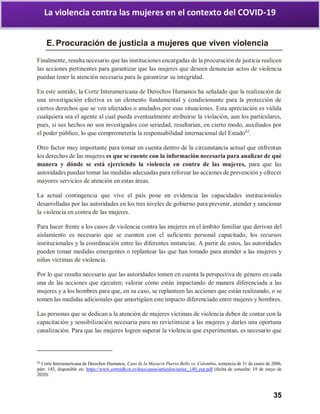35
La violencia contra las mujeres en el contexto del COVID-19
E. Procuración de justicia a mujeres que viven violencia
Finalmente, resulta necesario que las instituciones encargadas de la procuración de justicia realicen
las acciones pertinentes para garantizar que las mujeres que deseen denunciar actos de violencia
puedan tener la atención necesaria para la garantizar su integridad.
En este sentido, la Corte Interamericana de Derechos Humanos ha señalado que la realización de
una investigación efectiva es un elemento fundamental y condicionante para la protección de
ciertos derechos que se ven afectados o anulados por esas situaciones. Esta apreciación es válida
cualquiera sea el agente al cual pueda eventualmente atribuirse la violación, aun los particulares,
pues, si sus hechos no son investigados con seriedad, resultarían, en cierto modo, auxiliados por
el poder público, lo que comprometería la responsabilidad internacional del Estado62
.
Otro factor muy importante para tomar en cuenta dentro de la circunstancia actual que enfrentan
los derechos de las mujeres es que se cuente con la información necesaria para analizar de qué
manera y dónde se está ejerciendo la violencia en contra de las mujeres, para que las
autoridades puedan tomar las medidas adecuadas para reforzar las acciones de prevención y ofrecer
mayores servicios de atención en estas áreas.
La actual contingencia que vive el país pone en evidencia las capacidades institucionales
desarrolladas por las autoridades en los tres niveles de gobierno para prevenir, atender y sancionar
la violencia en contra de las mujeres.
Para hacer frente a los casos de violencia contra las mujeres en el ámbito familiar que derivan del
aislamiento es necesario que se cuenten con el suficiente personal capacitado, los recursos
institucionales y la coordinación entre las diferentes instancias. A partir de estos, las autoridades
pueden tomar medidas emergentes o replantear las que han tomado para atender a las mujeres y
niñas víctimas de violencia.
Por lo que resulta necesario que las autoridades tomen en cuenta la perspectiva de género en cada
una de las acciones que ejecuten; valorar cómo están impactando de manera diferenciada a las
mujeres y a los hombres para que, en su caso, se replanteen las acciones que están realizando, o se
tomen las medidas adicionales que amortigüen este impacto diferenciado entre mujeres y hombres.
Las personas que se dedican a la atención de mujeres víctimas de violencia deben de contar con la
capacitación y sensibilización necesaria para no revictimizar a las mujeres y darles una oportuna
canalización. Para que las mujeres logren superar la violencia que experimentan, es necesario que
62
Corte Interamericana de Derechos Humanos, Caso de la Masacre Puerto Bello vs. Colombia, sentencia de 31 de enero de 2006,
párr. 145, disponible en: https://www.corteidh.or.cr/docs/casos/articulos/seriec_140_esp.pdf (fecha de consulta: 19 de mayo de
2020).
 