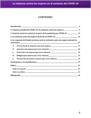 3
La violencia contra las mujeres en el contexto del COVID-19
CONTENIDO
Introducción _________________________________________________________________________________________ 4
1. Contexto mundial del COVID-19 y la violencia contra las mujeres_______________________ 6
2. Contexto mexicano actual en el marco de la pandemia por COVID-19_________________11
3. La violencia contra las mujeres de frente al COVID-19 ___________________________________16
4. La respuesta del Estado mexicano ante la violencia contra las mujeres durante la
cuarentena__________________________________________________________________________________________ 27
A. Prevención de la violencia contra las mujeres____________________________________________ 27
B. Atención a las mujeres que viven violencia _______________________________________________ 29
C. Protección a las mujeres que viven violencia _____________________________________________ 31
D. Refugios para mujeres que viven violencia________________________________________________ 32
E. Procuración de justicia a mujeres que viven violencia __________________________________ 35
Conclusiones y recomendaciones________________________________________________________________ 37
Índices _______________________________________________________________________________________________ 41
Índice de esquemas ____________________________________________________________________________________ 41
Índice de gráficas ______________________________________________________________________________________ 41
Bibliografía _________________________________________________________________________________________ 42
 