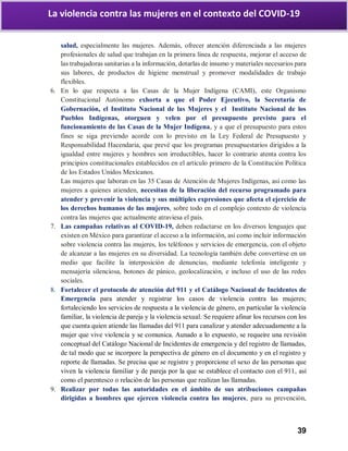 39
La violencia contra las mujeres en el contexto del COVID-19
salud, especialmente las mujeres. Además, ofrecer atención diferenciada a las mujeres
profesionales de salud que trabajan en la primera línea de respuesta, mejorar el acceso de
las trabajadoras sanitarias a la información, dotarlas de insumo y materiales necesarios para
sus labores, de productos de higiene menstrual y promover modalidades de trabajo
flexibles.
6. En lo que respecta a las Casas de la Mujer Indígena (CAMI), este Organismo
Constitucional Autónomo exhorta a que el Poder Ejecutivo, la Secretaría de
Gobernación, el Instituto Nacional de las Mujeres y el Instituto Nacional de los
Pueblos Indígenas, otorguen y velen por el presupuesto previsto para el
funcionamiento de las Casas de la Mujer Indígena, y a que el presupuesto para estos
fines se siga previendo acorde con lo previsto en la Ley Federal de Presupuesto y
Responsabilidad Hacendaria, que prevé que los programas presupuestarios dirigidos a la
igualdad entre mujeres y hombres son irreductibles, hacer lo contrario atenta contra los
principios constitucionales establecidos en el artículo primero de la Constitución Política
de los Estados Unidos Mexicanos.
Las mujeres que laboran en las 35 Casas de Atención de Mujeres Indígenas, así como las
mujeres a quienes atienden, necesitan de la liberación del recurso programado para
atender y prevenir la violencia y sus múltiples expresiones que afecta el ejercicio de
los derechos humanos de las mujeres, sobre todo en el complejo contexto de violencia
contra las mujeres que actualmente atraviesa el país.
7. Las campañas relativas al COVID-19, deben redactarse en los diversos lenguajes que
existen en México para garantizar el acceso a la información, así como incluir información
sobre violencia contra las mujeres, los teléfonos y servicios de emergencia, con el objeto
de alcanzar a las mujeres en su diversidad. La tecnología también debe convertirse en un
medio que facilite la interposición de denuncias, mediante telefonía inteligente y
mensajería silenciosa, botones de pánico, geolocalización, e incluso el uso de las redes
sociales.
8. Fortalecer el protocolo de atención del 911 y el Catálogo Nacional de Incidentes de
Emergencia para atender y registrar los casos de violencia contra las mujeres;
fortaleciendo los servicios de respuesta a la violencia de género, en particular la violencia
familiar, la violencia de pareja y la violencia sexual. Se requiere afinar los recursos con los
que cuenta quien atiende las llamadas del 911 para canalizar y atender adecuadamente a la
mujer que vive violencia y se comunica. Aunado a lo expuesto, se requeire una revisión
conceptual del Catálogo Nacional de Incidentes de emergencia y del registro de llamadas,
de tal modo que se incorpore la perspectiva de género en el documento y en el registro y
reporte de llamadas. Se precisa que se registre y proporcione el sexo de las personas que
viven la violencia familiar y de pareja por la que se establece el contacto con el 911, así
como el parentesco o relación de las personas que realizan las llamadas.
9. Realizar por todas las autoridades en el ámbito de sus atribuciones campañas
dirigidas a hombres que ejercen violencia contra las mujeres, para su prevención,
 