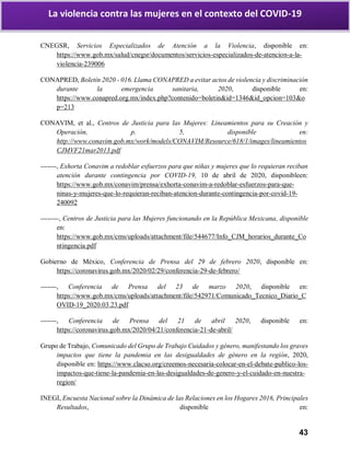 43
La violencia contra las mujeres en el contexto del COVID-19
CNEGSR, Servicios Especializados de Atención a la Violencia, disponible en:
https://www.gob.mx/salud/cnegsr/documentos/servicios-especializados-de-atencion-a-la-
violencia-239006
CONAPRED, Boletín 2020 - 016. Llama CONAPRED a evitar actos de violencia y discriminación
durante la emergencia sanitaria, 2020, disponible en:
https://www.conapred.org.mx/index.php?contenido=boletin&id=1346&id_opcion=103&o
p=213
CONAVIM, et al., Centros de Justicia para las Mujeres: Lineamientos para su Creación y
Operación, p. 5, disponible en:
http://www.conavim.gob.mx/work/models/CONAVIM/Resource/618/1/images/lineamientos
CJMVF21mar2013.pdf
-------, Exhorta Conavim a redoblar esfuerzos para que niñas y mujeres que lo requieran reciban
atención durante contingencia por COVID-19, 10 de abril de 2020, disponibleen:
https://www.gob.mx/conavim/prensa/exhorta-conavim-a-redoblar-esfuerzos-para-que-
ninas-y-mujeres-que-lo-requieran-reciban-atencion-durante-contingencia-por-covid-19-
240092
--------, Centros de Justicia para las Mujeres funcionando en la República Mexicana, disponible
en:
https://www.gob.mx/cms/uploads/attachment/file/544677/Info_CJM_horarios_durante_Co
ntingencia.pdf
Gobierno de México, Conferencia de Prensa del 29 de febrero 2020, disponible en:
https://coronavirus.gob.mx/2020/02/29/conferencia-29-de-febrero/
-------, Conferencia de Prensa del 23 de marzo 2020, disponible en:
https://www.gob.mx/cms/uploads/attachment/file/542971/Comunicado_Tecnico_Diario_C
OVID-19_2020.03.23.pdf
-------, Conferencia de Prensa del 21 de abril 2020, disponible en:
https://coronavirus.gob.mx/2020/04/21/conferencia-21-de-abril/
Grupo de Trabajo, Comunicado del Grupo de Trabajo Cuidados y género, manifestando los graves
impactos que tiene la pandemia en las desigualdades de género en la región, 2020,
disponible en: https://www.clacso.org/creemos-necesaria-colocar-en-el-debate-publico-los-
impactos-que-tiene-la-pandemia-en-las-desigualdades-de-genero-y-el-cuidado-en-nuestra-
region/
INEGI, Encuesta Nacional sobre la Dinámica de las Relaciones en los Hogares 2016, Principales
Resultados, disponible en:
 