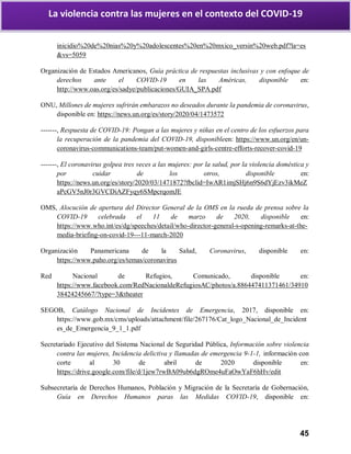 45
La violencia contra las mujeres en el contexto del COVID-19
inicidio%20de%20nias%20y%20adolescentes%20en%20mxico_versin%20web.pdf?la=es
&vs=5059
Organización de Estados Americanos, Guía práctica de respuestas inclusivas y con enfoque de
derechos ante el COVID-19 en las Américas, disponible en:
http://www.oas.org/es/sadye/publicaciones/GUIA_SPA.pdf
ONU, Millones de mujeres sufrirán embarazos no deseados durante la pandemia de coronavirus,
disponible en: https://news.un.org/es/story/2020/04/1473572
-------, Respuesta de COVID-19: Pongan a las mujeres y niñas en el centro de los esfuerzos para
la recuperación de la pandemia del COVID-19, disponibleen: https://www.un.org/en/un-
coronavirus-communications-team/put-women-and-girls-centre-efforts-recover-covid-19
-------, El coronavirus golpea tres veces a las mujeres: por la salud, por la violencia doméstica y
por cuidar de los otros, disponible en:
https://news.un.org/es/story/2020/03/1471872?fbclid=IwAR1imjSHj6n9S6dYjEzv3ikMeZ
aPcGV5nJ0r3GVCDiAZFyqy6SMpcrqomJE
OMS, Alocución de apertura del Director General de la OMS en la rueda de prensa sobre la
COVID-19 celebrada el 11 de marzo de 2020, disponible en:
https://www.who.int/es/dg/speeches/detail/who-director-general-s-opening-remarks-at-the-
media-briefing-on-covid-19---11-march-2020
Organización Panamericana de la Salud, Coronavirus, disponible en:
https://www.paho.org/es/temas/coronavirus
Red Nacional de Refugios, Comunicado, disponible en:
https://www.facebook.com/RedNacionaldeRefugiosAC/photos/a.886447411371461/34910
38424245667/?type=3&theater
SEGOB, Catálogo Nacional de Incidentes de Emergencia, 2017, disponible en:
https://www.gob.mx/cms/uploads/attachment/file/267176/Cat_logo_Nacional_de_Incident
es_de_Emergencia_9_1_1.pdf
Secretariado Ejecutivo del Sistema Nacional de Seguridad Pública, Información sobre violencia
contra las mujeres, Incidencia delictiva y llamadas de emergencia 9-1-1, información con
corte al 30 de abril de 2020 disponible en:
https://drive.google.com/file/d/1jew7rwBA09ub6dgROme4uFaOwYaF6hHv/edit
Subsecretaría de Derechos Humanos, Población y Migración de la Secretaría de Gobernación,
Guía en Derechos Humanos paras las Medidas COVID-19, disponible en:
 