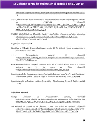 46
La violencia contra las mujeres en el contexto del COVID-19
http://www.alejandroencinas.mx/home/guia-en-derechos-humano-para-las-medidas-covid-
19/
--------, Observaciones sobre violaciones a derechos humanos durante la contingencia sanitaria
por COVID-19, disponible
enhttps://www.gob.mx/cms/uploads/attachment/file/549001/OBSERVACIONES_SOBRE
_VIOLACIONES_A_DERECHOS_HUMANOS_DURANTE_LA_CONTINGENCIA_S
ANITARIA_POR_COVID-19__2_.pdf
UNODC, Global Study on Homicide. Gender-related killing of women and girls, disponible:
https://www.unodc.org/documents/data-and-analysis/GSH2018/GSH18_Gender-
related_killing_of_women_and_girls.pdf
Legislación internacional
Comité de la CEDAW, Recomendación general núm. 19. La violencia contra la mujer, onceavo
período de sesiones, 1992.
------, Recomendación general 28, disponible
enhttps://tbinternet.ohchr.org/_layouts/15/treatybodyexternal/Download.aspx?symbolno=C
EDAW/C/GC/28&Lang=en
Corte Interamericana de Derechos Humanos, Caso de la Masacre Puerto Bello vs. Colombia,
sentencia de 31 de enero de 2006, disponible
enhttps://www.corteidh.or.cr/docs/casos/articulos/seriec_140_esp.pdf
Organización de los Estados Americanos, Convención Interamericana Para Prevenir, Sancionar y
Erradicar la Violencia Contra la Mujer “Convención De Belem Do Para", Artículo 8.
Organización de las Naciones Unidas, Declaración y Plataforma de Acción de Beijing, Medida
125 a).
Legislación nacional
Código Nacional de Procedimientos Penales, disponible
enhttp://legislacion.scjn.gob.mx/Buscador/Paginas/wfOrdenamientoDetalle.aspx?q=jo1MZ
B7Tk4MkDjL7X1mKvZ7VGGAaKE3dzuqJNXtJfLeBwXQ8QJyvBMiNtOF3GlKi
Ley General de Acceso de las Mujeres a una Vida Libre de Violencia, disponible
enhttp://legislacion.scjn.gob.mx/Buscador/Paginas/wfOrdenamientoDetalle.aspx?q=WVh
KjmhCYz0ufl+8glULlOKRtBAaWggk3wJWIia8xCd3zP+J+u+m8GxYOketZi6x
 