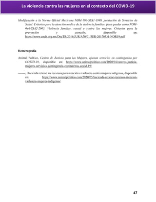 47
La violencia contra las mujeres en el contexto del COVID-19
Modificación a la Norma Oficial Mexicana NOM-190-SSA1-1999, prestación de Servicios de
Salud. Criterios para la atención medica de la violencia familiar, para quedar como NOM-
046-SSA2-2005. Violencia familiar, sexual y contra las mujeres. Criterios para la
prevención y atención, disponible en:
https://www.cndh.org.mx/DocTR/2016/JUR/A70/01/JUR-20170331-NOR19.pdf
Hemerografía
Animal Político, Centro de Justicia para las Mujeres, ajustan servicios en contingencia por
COVID-19, disponible en: https://www.animalpolitico.com/2020/04/centros-justicia-
mujeres-servicios-contingencia-coronavirus-covid-19/
-------, Hacienda retiene los recursos para atención a violencia contra mujeres indígenas, disponible
en: https://www.animalpolitico.com/2020/05/hacienda-retiene-recursos-atencion-
violencia-mujeres-indigenas/
 