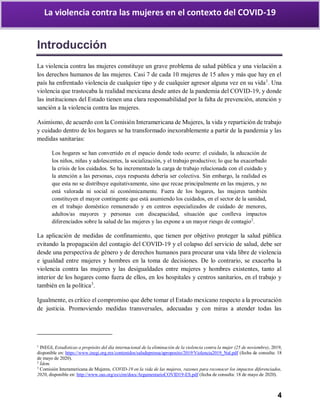 4
La violencia contra las mujeres en el contexto del COVID-19
Introducción
La violencia contra las mujeres constituye un grave problema de salud pública y una violación a
los derechos humanos de las mujeres. Casi 7 de cada 10 mujeres de 15 años y más que hay en el
país ha enfrentado violencia de cualquier tipo y de cualquier agresor alguna vez en su vida1
. Una
violencia que trastocaba la realidad mexicana desde antes de la pandemia del COVID-19, y donde
las instituciones del Estado tienen una clara responsabilidad por la falta de prevención, atención y
sanción a la violencia contra las mujeres.
Asimismo, de acuerdo con la Comisión Interamericana de Mujeres, la vida y repartición de trabajo
y cuidado dentro de los hogares se ha transformado inexorablemente a partir de la pandemia y las
medidas sanitarias:
Los hogares se han convertido en el espacio donde todo ocurre: el cuidado, la educación de
los niños, niñas y adolescentes, la socialización, y el trabajo productivo; lo que ha exacerbado
la crisis de los cuidados. Se ha incrementado la carga de trabajo relacionada con el cuidado y
la atención a las personas, cuya respuesta debería ser colectiva. Sin embargo, la realidad es
que esta no se distribuye equitativamente, sino que recae principalmente en las mujeres, y no
está valorada ni social ni económicamente. Fuera de los hogares, las mujeres también
constituyen el mayor contingente que está asumiendo los cuidados, en el sector de la sanidad,
en el trabajo doméstico remunerado y en centros especializados de cuidado de menores,
adultos/as mayores y personas con discapacidad, situación que conlleva impactos
diferenciados sobre la salud de las mujeres y las expone a un mayor riesgo de contagio2
.
La aplicación de medidas de confinamiento, que tienen por objetivo proteger la salud pública
evitando la propagación del contagio del COVID-19 y el colapso del servicio de salud, debe ser
desde una perspectiva de género y de derechos humanos para procurar una vida libre de violencia
e igualdad entre mujeres y hombres en la toma de decisiones. De lo contrario, se exacerba la
violencia contra las mujeres y las desigualdades entre mujeres y hombres existentes, tanto al
interior de los hogares como fuera de ellos, en los hospitales y centros sanitarios, en el trabajo y
también en la política3
.
Igualmente, es crítico el compromiso que debe tomar el Estado mexicano respecto a la procuración
de justicia. Promoviendo medidas transversales, adecuadas y con miras a atender todas las
1
INEGI, Estadísticas a propósito del día internacional de la eliminación de la violencia contra la mujer (25 de noviembre), 2019,
disponible en: https://www.inegi.org.mx/contenidos/saladeprensa/aproposito/2019/Violencia2019_Nal.pdf (fecha de consulta: 18
de mayo de 2020).
2
Ídem.
3
Comisión Interamericana de Mujeres, COVID-19 en la vida de las mujeres, razones para reconocer los impactos diferenciados,
2020, disponible en: http://www.oas.org/es/cim/docs/ArgumentarioCOVID19-ES.pdf (fecha de consulta: 18 de mayo de 2020).
 