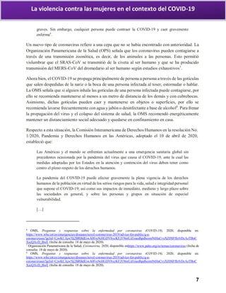 7
La violencia contra las mujeres en el contexto del COVID-19
graves. Sin embargo, cualquier persona puede contraer la COVID-19 y caer gravemente
enferma6
.
Un nuevo tipo de coronavirus refiere a una cepa que no se había encontrado con anterioridad. La
Organización Panamericana de la Salud (OPS) señala que los coronavirus pueden contagiarse a
través de una transmisión zoonótica, es decir, de los animales a las personas. Esto permitió
vislumbrar que el SRAS-CoV se transmitió de la civeta al ser humano y que se ha producido
transmisión del MERS-CoV del dromedario al ser humano según estudios exhaustivos7
.
Ahora bien, el COVID-19 se propaga principalmente de persona a persona a través de las gotículas
que salen despedidas de la nariz o la boca de una persona infectada al toser, estornudar o hablar.
La OMS señala que si alguien inhala las gotículas de una persona infectada puede contagiarse, por
ello se recomienda mantenerse al menos a un metro de distancia de los demás y con cubrebocas.
Asimismo, dichas gotículas pueden caer y mantenerse en objetos o superficies, por ello se
recomienda lavarse frecuentemente con agua y jabón o desinfectante a base de alcohol8
. Para frenar
la propagación del virus y el colapso del sistema de salud, la OMS recomendó energéticamente
mantener un distanciamiento social adecuado y quedarse en confinamiento en casa.
Respecto a esta situación, la Comisión Interamericana de Derechos Humanos en la resolución No.
1/2020, Pandemia y Derechos Humanos en las Américas, adoptado el 10 de abril de 2020,
estableció que:
Las Américas y el mundo se enfrentan actualmente a una emergencia sanitaria global sin
precedentes ocasionada por la pandemia del virus que causa el COVID-19, ante la cual las
medidas adoptadas por los Estados en la atención y contención del virus deben tener como
centro el pleno respeto de los derechos humanos.
La pandemia del COVID-19 puede afectar gravemente la plena vigencia de los derechos
humanos de la población en virtud de los serios riesgos para la vida, salud e integridad personal
que supone el COVID-19; así como sus impactos de inmediato, mediano y largo plazo sobre
las sociedades en general, y sobre las personas y grupos en situación de especial
vulnerabilidad.
[…]
6
OMS, Preguntas y respuestas sobre la enfermedad por coronavirus (COVID-19), 2020, disponible en:
https://www.who.int/es/emergencies/diseases/novel-coronavirus-2019/advice-for-public/q-a-
coronaviruses?gclid=CjwKCAjw5Ij2BRBdEiwA0Frc9cHGDVbycKFjY9tntUd1raedhpdhozmNtHaCvyXZ0SFffefvDcAzTBoC
XscQAvD_BwE (fecha de consulta: 18 de mayo de 2020).
7
Organización Panamericana de la Salud, Coronavirus, 2020, disponible enhttps://www.paho.org/es/temas/coronavirus (fecha de
consulta: 18 de mayo de 2020).
8
OMS, Preguntas y respuestas sobre la enfermedad por coronavirus (COVID-19), 2020, disponible en:
https://www.who.int/es/emergencies/diseases/novel-coronavirus-2019/advice-for-public/q-a-
coronaviruses?gclid=CjwKCAjw5Ij2BRBdEiwA0Frc9cHGDVbycKFjY9tntUd1raedhpdhozmNtHaCvyXZ0SFffefvDcAzTBoC
XscQAvD_BwE (fecha de consulta: 18 de mayo de 2020).
 