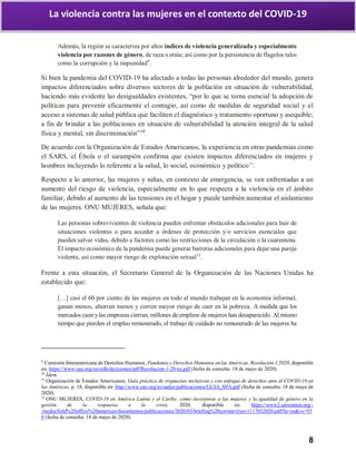8
La violencia contra las mujeres en el contexto del COVID-19
Además, la región se caracteriza por altos índices de violencia generalizada y especialmente
violencia por razones de género, de raza o etnia; así como por la persistencia de flagelos tales
como la corrupción y la impunidad9
.
Si bien la pandemia del COVID-19 ha afectado a todas las personas alrededor del mundo, genera
impactos diferenciados sobre diversos sectores de la población en situación de vulnerabilidad,
haciendo más evidente las desigualdades existentes, “por lo que se torna esencial la adopción de
políticas para prevenir eficazmente el contagio, así como de medidas de seguridad social y el
acceso a sistemas de salud pública que faciliten el diagnóstico y tratamiento oportuno y asequible;
a fin de brindar a las poblaciones en situación de vulnerabilidad la atención integral de la salud
física y mental, sin discriminación”10
.
De acuerdo con la Organización de Estados Americanos, la experiencia en otras pandemias como
el SARS, el Ébola o el sarampión confirma que existen impactos diferenciados en mujeres y
hombres incluyendo lo referente a la salud, lo social, económico y político11
.
Respecto a lo anterior, las mujeres y niñas, en contexto de emergencia, se ven enfrentadas a un
aumento del riesgo de violencia, especialmente en lo que respecta a la violencia en el ámbito
familiar, debido al aumento de las tensiones en el hogar y puede también aumentar el aislamiento
de las mujeres. ONU MUJERES, señala que:
Las personas sobrevivientes de violencia pueden enfrentar obstáculos adicionales para huir de
situaciones violentas o para acceder a órdenes de protección y/o servicios esenciales que
pueden salvar vidas, debido a factores como las restricciones de la circulación o la cuarentena.
El impacto económico de la pandemia puede generar barreras adicionales para dejar una pareja
violenta, así como mayor riesgo de explotación sexual12
.
Frente a esta situación, el Secretario General de la Organización de las Naciones Unidas ha
establecido que:
[…] casi el 60 por ciento de las mujeres en todo el mundo trabajan en la economía informal,
ganan menos, ahorran menos y corren mayor riesgo de caer en la pobreza. A medida que los
mercados caen y las empresas cierran, millones de empleos de mujeres han desaparecido. Al mismo
tiempo que pierden el empleo remunerado, el trabajo de cuidado no remunerado de las mujeres ha
9
Comisión Interamericana de Derechos Humanos, Pandemia y Derechos Humanos en las Américas. Resolución 1/2020, disponible
en: https://www.oas.org/es/cidh/decisiones/pdf/Resolucion-1-20-es.pdf (fecha de consulta: 18 de mayo de 2020).
10
Ídem.
11
Organización de Estados Americanos, Guía práctica de respuestas inclusivas y con enfoque de derechos ante el COVID-19 en
las Américas, p. 18, disponible en: http://www.oas.org/es/sadye/publicaciones/GUIA_SPA.pdf (fecha de consulta: 18 de mayo de
2020).
12
ONU MUJERES, COVID-19 en América Latina y el Caribe: cómo incorporar a las mujeres y la igualdad de género en la
gestión de la respuesta a la crisis, 2020, disponible en: https://www2.unwomen.org/-
/media/field%20office%20americas/documentos/publicaciones/2020/03/briefing%20coronavirusv1117032020.pdf?la=es&vs=93
0 (fecha de consulta: 18 de mayo de 2020).
 