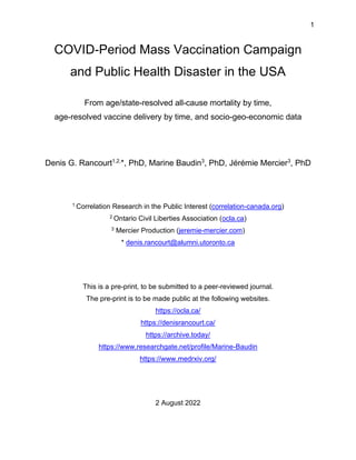 1
COVID-Period Mass Vaccination Campaign
and Public Health Disaster in the USA
From age/state-resolved all-cause mortality by time,
age-resolved vaccine delivery by time, and socio-geo-economic data
Denis G. Rancourt1,2,
*, PhD, Marine Baudin3
, PhD, Jérémie Mercier3
, PhD
1 Correlation Research in the Public Interest (correlation-canada.org)
2 Ontario Civil Liberties Association (ocla.ca)
3 Mercier Production (jeremie-mercier.com)
* denis.rancourt@alumni.utoronto.ca
This is a pre-print, to be submitted to a peer-reviewed journal.
The pre-print is to be made public at the following websites.
https://ocla.ca/
https://denisrancourt.ca/
https://archive.today/
https://www.researchgate.net/profile/Marine-Baudin
https://www.medrxiv.org/
2 August 2022
 