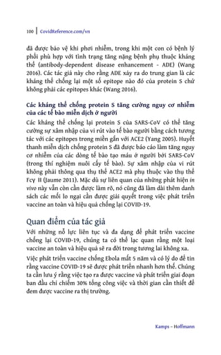100 | CovidReference.com/vn
Kamps – Hoffmann
đã được bảo vệ khi phơi nhiễm, trong khi một con có bệnh lý
phổi phù hợp với tình trạng tăng nặng bệnh phụ thuộc kháng
thể (antibody-dependent disease enhancement - ADE) (Wang
2016). Các tác giả này cho rằng ADE xảy ra do trung gian là các
kháng thể chống lại một số epitope nào đó của protein S chứ
không phải các epitopes khác (Wang 2016).
Các kháng thể chống protein S tăng cường nguy cơ nhiễm
của các tế bào miễn dịch ở người
Các kháng thể chống lại protein S của SARS-CoV có thể tăng
cường sự xâm nhập của vi rút vào tế bào người bằng cách tương
tác với các epitopes trong miền gắn với ACE2 (Yang 2005). Huyết
thanh miễn dịch chống protein S đã được báo cáo làm tăng nguy
cơ nhiễm của các dòng tế bào tạo máu ở người bởi SARS-CoV
(trong thí nghiệm nuôi cấy tế bào). Sự xâm nhập của vi rút
không phải thông qua thụ thể ACE2 mà phụ thuộc vào thụ thể
Fcγ II (Jaume 2011). Mặc dù sự liên quan của những phát hiện in
vivo này vẫn còn cần được làm rõ, nó cũng đã làm dài thêm danh
sách các mối lo ngại cần được giải quyết trong việc phát triển
vaccine an toàn và hiệu quả chống lại COVID-19.
Quan điểm của tác giả
Với những nỗ lực liên tục và đa dạng để phát triển vaccine
chống lại COVID-19, chúng ta có thể lạc quan rằng một loại
vaccine an toàn và hiệu quả sẽ ra đời trong tương lai không xa.
Việc phát triển vaccine chống Ebola mất 5 năm và có lý do để tin
rằng vaccine COVID-19 sẽ được phát triển nhanh hơn thế. Chúng
ta cần lưu ý rằng việc tạo ra được vaccine và phát triển giai đoạn
ban đầu chỉ chiếm 30% tổng công việc và thời gian cần thiết để
đem được vaccine ra thị trường.
 