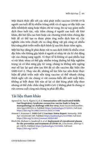 Miễn dịch học | 101
COVID Reference VNM 003
Một thách thức đối với các nhà phát triển vaccine COVID-19 là
người cao tuổi dễ bị nhiễm trùng nhất và có nguy cơ đặc biệt cao
diễn tiếnbệnh nặng hoặc thậm chí tử vong. Do sự suy giảm miễn
dịch theo tuổi tác, việc tiêm chủng ở người cao tuổi rất khó
khăn, đòi hỏi liều cao hơn hoặc các chương trình tiêm chủng đặc
biệt để có thể tạo ra được phản ứng miễn dịch bảo vệ. Các
nghiên cứu trên chuột chỉ ra rằng động vật già cũng có nhiều
khả năng phát triển miễn dịch bệnh lý sau khi được tiêm ngừa.
Một bài học đáng lẽ phải được rút ra sau dịch SARS là nhiều virut
đặc hữu vốn không gây bệnh ở người sẽ nhảy từ các kí chủ động
vật của chúng sang người. Vì thực tế là không có quá nhiều loại
vi rút khác nhau có thể gây nhiễm trùng đường hô hấp nghiêm
trọng và có khả năng gây tử vong, chúng ta không nên ngừng
mọi nỗ lực lại quá sớm sau khi đã có sẵn vaccine đặc hiệu cho
SARS-CoV-2. Thay vào đó, những nỗ lực liên tục nên được thực
hiện để phát triển một nền tảng vaccine có thể nhanh chóng
thích nghi với các chủng vi rút corona biến đổi mới xuất hiện.
Không ai biết được khi nào sẽ lại có đợt bùng phát tiếp theo
nhưng có thể chắc chắn rằng SARS-CoV-2 không phải là chủng vi
rút corona cuối cùng mà chúng ta phải đối đầu.
Tài liệu tham khảo
Agrawal AS, Tao X, Algaissi A, et al. Immunization with inactivated Middle
East Respiratory Syndrome coronavirus vaccine leads to lung im-
munopathology on challenge with live virus. Hum Vaccin Immunother.
2016 Sep;12(9):2351-6. PubMed: https://pubmed.gov/27269431. Full-text:
https://doi.org/10.1080/21645515.2016.1177688
Amanat F, Krammer F. SARS-CoV-2 Vaccines: Status Report. Immunity. 2020
Apr 14;52(4):583-589. PubMed: https://pubmed.gov/32259480. Full-text:
https://doi.org/10.1016/j.immuni.2020.03.007
Bloch EM, Shoham S, Casadevall A, et al. Deployment of convalescent plasma
for the prevention and treatment of COVID-19. J Clin Invest. 2020 Apr 7.
pii: 138745. PubMed: https://pubmed.gov/32254064. Full-text:
https://doi.org/138745
 