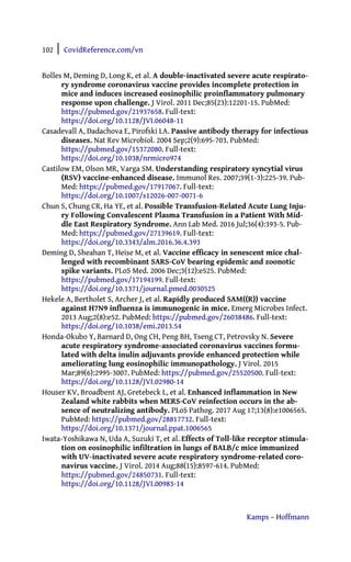 102 | CovidReference.com/vn
Kamps – Hoffmann
Bolles M, Deming D, Long K, et al. A double-inactivated severe acute respirato-
ry syndrome coronavirus vaccine provides incomplete protection in
mice and induces increased eosinophilic proinflammatory pulmonary
response upon challenge. J Virol. 2011 Dec;85(23):12201-15. PubMed:
https://pubmed.gov/21937658. Full-text:
https://doi.org/10.1128/JVI.06048-11
Casadevall A, Dadachova E, Pirofski LA. Passive antibody therapy for infectious
diseases. Nat Rev Microbiol. 2004 Sep;2(9):695-703. PubMed:
https://pubmed.gov/15372080. Full-text:
https://doi.org/10.1038/nrmicro974
Castilow EM, Olson MR, Varga SM. Understanding respiratory syncytial virus
(RSV) vaccine-enhanced disease. Immunol Res. 2007;39(1-3):225-39. Pub-
Med: https://pubmed.gov/17917067. Full-text:
https://doi.org/10.1007/s12026-007-0071-6
Chun S, Chung CR, Ha YE, et al. Possible Transfusion-Related Acute Lung Inju-
ry Following Convalescent Plasma Transfusion in a Patient With Mid-
dle East Respiratory Syndrome. Ann Lab Med. 2016 Jul;36(4):393-5. Pub-
Med: https://pubmed.gov/27139619. Full-text:
https://doi.org/10.3343/alm.2016.36.4.393
Deming D, Sheahan T, Heise M, et al. Vaccine efficacy in senescent mice chal-
lenged with recombinant SARS-CoV bearing epidemic and zoonotic
spike variants. PLoS Med. 2006 Dec;3(12):e525. PubMed:
https://pubmed.gov/17194199. Full-text:
https://doi.org/10.1371/journal.pmed.0030525
Hekele A, Bertholet S, Archer J, et al. Rapidly produced SAM((R)) vaccine
against H7N9 influenza is immunogenic in mice. Emerg Microbes Infect.
2013 Aug;2(8):e52. PubMed: https://pubmed.gov/26038486. Full-text:
https://doi.org/10.1038/emi.2013.54
Honda-Okubo Y, Barnard D, Ong CH, Peng BH, Tseng CT, Petrovsky N. Severe
acute respiratory syndrome-associated coronavirus vaccines formu-
lated with delta inulin adjuvants provide enhanced protection while
ameliorating lung eosinophilic immunopathology. J Virol. 2015
Mar;89(6):2995-3007. PubMed: https://pubmed.gov/25520500. Full-text:
https://doi.org/10.1128/JVI.02980-14
Houser KV, Broadbent AJ, Gretebeck L, et al. Enhanced inflammation in New
Zealand white rabbits when MERS-CoV reinfection occurs in the ab-
sence of neutralizing antibody. PLoS Pathog. 2017 Aug 17;13(8):e1006565.
PubMed: https://pubmed.gov/28817732. Full-text:
https://doi.org/10.1371/journal.ppat.1006565
Iwata-Yoshikawa N, Uda A, Suzuki T, et al. Effects of Toll-like receptor stimula-
tion on eosinophilic infiltration in lungs of BALB/c mice immunized
with UV-inactivated severe acute respiratory syndrome-related coro-
navirus vaccine. J Virol. 2014 Aug;88(15):8597-614. PubMed:
https://pubmed.gov/24850731. Full-text:
https://doi.org/10.1128/JVI.00983-14
 