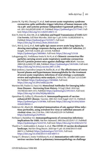 Miễn dịch học | 103
COVID Reference VNM 003
Jaume M, Yip MS, Cheung CY, et al. Anti-severe acute respiratory syndrome
coronavirus spike antibodies trigger infection of human immune cells
via a pH- and cysteine protease-independent FcgammaR pathway. J Vi-
rol. 2011 Oct;85(20):10582-97. PubMed: https://pubmed.gov/21775467. Full-
text: https://doi.org/10.1128/JVI.00671-11
Kim YI, Kim SG, Kim SM, et al. Infection and Rapid Transmission of SARS-CoV-
2 in Ferrets. Cell Host Microbe. 2020 Apr 5. pii: S1931-3128(20)30187-6.
PubMed: https://pubmed.gov/32259477. Full-text:
https://doi.org/10.1016/j.chom.2020.03.023
Liu L, Wei Q, Lin Q, et al. Anti-spike IgG causes severe acute lung injury by
skewing macrophage responses during acute SARS-CoV infection. JCI
Insight. 2019 Feb 21;4(4). pii: 123158. PubMed:
https://pubmed.gov/30830861. Full-text: https://doi.org/123158
Lokugamage KG, Yoshikawa-Iwata N, Ito N, et al. Chimeric coronavirus-like
particles carrying severe acute respiratory syndrome coronavirus
(SCoV) S protein protect mice against challenge with SCoV. Vaccine.
2008 Feb 6;26(6):797-808. PubMed: https://pubmed.gov/18191004. Full-text:
https://doi.org/10.1016/j.vaccine.2007.11.092
Mair-Jenkins J, Saavedra-Campos M, Baillie JK, et al. The effectiveness of conva-
lescent plasma and hyperimmune immunoglobulin for the treatment
of severe acute respiratory infections of viral etiology: a systematic
review and exploratory meta-analysis. J Infect Dis. 2015 Jan 1;211(1):80-
90. PubMed: https://pubmed.gov/25030060. Full-text:
https://doi.org/10.1093/infdis/jiu396
Marston HD, Paules CI, Fauci AS. Monoclonal Antibodies for Emerging Infec-
tious Diseases - Borrowing from History. N Engl J Med. 2018 Apr
19;378(16):1469-1472. PubMed: https://pubmed.gov/29513615. Full-text:
https://doi.org/10.1056/NEJMp1802256
Openshaw PJ, Culley FJ, Olszewska W. Immunopathogenesis of vaccine-
enhanced RSV disease. Vaccine. 2001 Oct 15;20 Suppl 1:S27-31. PubMed:
https://pubmed.gov/11587806. Full-text: https://doi.org/10.1016/s0264-
410x(01)00301-2
Pedersen NC, Black JW. Attempted immunization of cats against feline infec-
tious peritonitis, using avirulent live virus or sublethal amounts of
virulent virus. Am J Vet Res. 1983 Feb;44(2):229-34 PubMed:
https://pubmed.gov/6299143.
Perlman S, Dandekar AA. Immunopathogenesis of coronavirus infections:
implications for SARS. Nat Rev Immunol. 2005 Dec;5(12):917-27. PubMed:
https://pubmed.gov/16322745. Full-text: https://doi.org/10.1038/nri1732
Thanh Le T, Andreadakis Z, Kumar A, et al. The COVID-19 vaccine development
landscape. Nat Rev Drug Discov. 2020 Apr 9. pii: 10.1038/d41573-020-
00073-5. PubMed: https://pubmed.gov/32273591. Full-text:
https://doi.org/10.1038/d41573-020-00073-5
Tseng CT, Sbrana E, Iwata-Yoshikawa N, et al. Immunization with SARS coro-
navirus vaccines leads to pulmonary immunopathology on challenge
 