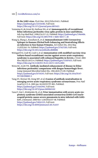 104 | CovidReference.com/vn
Kamps – Hoffmann
th the SARS virus. PLoS One. 2012;7(4):e35421. PubMed:
https://pubmed.gov/22536382. Full-text:
https://doi.org/10.1371/journal.pone.0035421
Vennema H, de Groot RJ, Harbour DA, et al. Immunogenicity of recombinant
feline infectious peritonitis virus spike protein in mice and kittens.
Adv Exp Med Biol. 1990;276:217-22. PubMed: https://pubmed.gov/1966406.
Full-text: https://doi.org/10.1007/978-1-4684-5823-7_30
Wang Q, Zhang L, Kuwahara K, et al. Immunodominant SARS Coronavirus
Epitopes in Humans Elicited both Enhancing and Neutralizing Effects
on Infection in Non-human Primates. ACS Infect Dis. 2016 May
13;2(5):361-76. PubMed: https://pubmed.gov/27627203. Full-text:
https://doi.org/10.1021/acsinfecdis.6b00006
Weingartl H, Czub M, Czub S, et al. Immunization with modified vaccinia virus
Ankara-based recombinant vaccine against severe acute respiratory
syndrome is associated with enhanced hepatitis in ferrets. J Virol. 2004
Nov;78(22):12672-6. PubMed: https://pubmed.gov/15507655. Full-text:
https://doi.org/10.1128/JVI.78.22.12672-12676.2004
Weiss RC, Scott FW. Antibody-mediated enhancement of disease in feline
infectious peritonitis: comparisons with dengue hemorrhagic fever.
Comp Immunol Microbiol Infect Dis. 1981;4(2):175-89. PubMed:
https://pubmed.gov/6754243. Full-text: https://doi.org/10.1016/0147-
9571(81)90003-5
Yang ZY, Werner HC, Kong WP, et al. Evasion of antibody neutralization in
emerging severe acute respiratory syndrome coronaviruses. Proc Natl
Acad Sci U S A. 2005 Jan 18;102(3):797-801. PubMed:
https://pubmed.gov/15642942. Full-text:
https://doi.org/10.1073/pnas.0409065102
Yasui F, Kai C, Kitabatake M, et al. Prior immunization with severe acute res-
piratory syndrome (SARS)-associated coronavirus (SARS-CoV) nucle-
ocapsid protein causes severe pneumonia in mice infected with SARS-
CoV. J Immunol. 2008 Nov 1;181(9):6337-48. PubMed:
https://pubmed.gov/18941225. Full-text:
https://doi.org/10.4049/jimmunol.181.9.6337
 