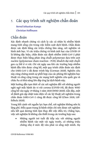 Các quy trình xét nghiệm chẩn đoán | 105
COVID Reference VNM 003
5. Các quy trình xét nghiệm chẩn đoán
Bernd Sebastian Kamps
Christian Hoffmann
Chẩn đoán
Xác định nhanh chóng và cách ly các cá nhân bị nhiễm bệnh
mang tính sống còn trong việc kiểm soát dịch bệnh. Chẩn đoán
được xác định bằng các triệu chứng lâm sàng, xét nghiệm và
hình ảnh học. Vì các triệu chứng và hình ảnh học của COVID-19
là không đặc hiệu, chẩn đoán xác định nhiễm SARS-CoV-2 phải
được thực hiện bằng phản ứng chuỗi polymerase dựa trên axit
nucleic (polymerase chain reaction - PCR), khuếch đại một chuỗi
gen cụ thể ở vi rút. Chỉ vài ngày sau khi các trường hợp nhiễm
bệnh đầu tiên được công bố, một quy trình chẩn đoán xác định
cho SARS-CoV-2 đã được trình bày (Corman 2020). Nghiên cứu
này cũng chứng minh sự phối hợp của các phòng thí nghiệm học
thuật và công cộng trong các mạng lưới nghiên cứu quốc gia và
châu Âu có khả năng lớn đáp ứng lại dịch bệnh này.
Một hướng dẫn tạm thời về các xét nghiệm đối với những người
nghi ngờ mắc bệnh do vi rút corona (COVID-19), đã được WHO
công bố vào ngày 19 tháng 3 năm 2020 (WHO 2020). Gần đây, một
số đánh giá cập nhật toàn diện về các kỹ thuật xét nghiệm trong
chẩn đoán SARS-CoV-2 cũng đã được công bố (Chen 2020, Löf-
felholz 2020).
Trong bối cảnh với nguồn lực hạn chế, xét nghiệm không nên bị
lãng phí. Điều quan trọng là bệnh nhân chỉ nên được xét nghiệm
nếu kết quả dương tính làm thay đổi việc điều trị. Chẳng hạn,
việc xét nghiệm là không cần thiết trong các trường hợp sau:
• Những người trẻ tuổi đã tiếp xúc với những người
nhiễm bệnh vào một vài ngày trước, có những triệu
chứng nhẹ ở mức độ vừa phải và sống một mình. Họ
 