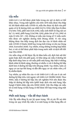 Các quy trình xét nghiệm chẩn đoán | 107
COVID Reference VNM 003
Lấy mẫu
SARS-CoV-2 có thể được phát hiện trong các mô và dịch cơ thể
khác nhau. Trong một nghiên cứu trên 1070 mẫu được thu thập
từ 205 bệnh nhân mắc COVID-19, mẫu thu được từ dịch rửa phế
quản có tỷ lệ dương tính cao nhất (14/15; 93%), tiếp theo là đàm
(72/104; 72%), phết mũi (5/8; 63%), mẫu sinh thiết từ ống nội soi
(6/ 13; 46%), phết họng (126/398; 32%), phân (44 of 153; 29%) và
máu (3 trên 307 ; 1%). Không có mẫu nào trong số 72 mẫu nước
tiểu được xét nghiệm dương tính (Wang 2020). Vi rút cũng
không được tìm thấy trong dịch âm đạo của 10 bệnh nhân nữ
mắc COVID-19 (Saito 2020) hay trong tinh trùng và sữa mẹ (Song
2020, Scorzolini 2020). Tuy nhiên, trong những trường hợp hiếm
hoi, vi rút có thể được phát hiện trong nước mắt và dịch tiết kết
mạc (Xia 2020).
Các mẫu cũng có thể được lấy từ đàm (nếu có), dịch hút nội khí
quản hoặc dịch rửa phế quản. Có khả năng các mẫu ở đường hô
hấp dưới nhạy hơn so với mẫu phết mũi họng. Đặc biệt ở những
bệnh nhân bị bệnh nặng, thường có nhiều vi rút ở đường hô hấp
dưới hơn ở đường hô hấp trên (Huang 2020). Tuy nhiên, luôn có
nguy cơ cao tạo khí dung và dẫn đến nguy cơ các nhân viên y tế
bị nhiễm bệnh.
Tuy nhiên, sự nhân lên của vi rút SARS-CoV-2 rất cao ở các mô
đường hô hấp trên, trái ngược với SARS-CoV (Wölfel 2020). Theo
WHO, mẫu ở đường hô hấp cho xét nghiệm PCR nên được thu
thập từ đường hô hấp trên (phết hoặc dịch rửa mũi họng, hầu
họng) ở bệnh nhân cấp cứu (WHO 2020). Việc thu thập các mẫu
từ cả mũi họng và hầu họng có thể được kết hợp trong cùng một
ống.
Phết mũi họng – Vấn đề thực hành
Việc lấy mẫu đúng là cực kỳ quan trọng. Tất cả các lỗi sai nhỏ
trong các quy trình lấy mẫu ở cả mũi họng và hầu họng đều có
 