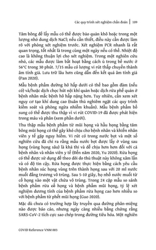 Các quy trình xét nghiệm chẩn đoán | 109
COVID Reference VNM 003
Tăm bông để lấy mẫu có thể được bảo quản khô hoặc trong một
lượng nhỏ dung dịch NaCl; nếu cần thiết, điều này cần được làm
rõ với phòng xét nghiệm trước. Xét nghiệm PCR nhanh là rất
quan trọng, tốt nhất là trong cùng một ngày nếu có thể. Nhiệt độ
cao là không thuận lợi cho xét nghiệm. Trong một nghiên cứu
nhỏ, các mẫu được làm bất hoạt bằng cách ủ trong bể nước ở
56°C trong 30 phút. 7/15 mẫu có lượng vi rút thấp chuyển thành
âm tính giả. Lưu trữ lâu hơn cũng dẫn đến kết quả âm tính giả
(Pan 2020).
Mẫu bệnh phẩm đường hô hấp dưới có thể bao gồm đàm (nếu
có) và/hoặc dịch chọc hút nội khí quản hoặc dịch rửa phế quản ở
bệnh nhân mắc bệnh hô hấp nặng hơn. Tuy nhiên, cần xem xét
nguy cơ tạo khí dung cao (tuân thủ nghiêm ngặt các quy trình
kiểm soát và phòng ngừa nhiễm khuẩn). Mẫu bệnh phẩm bổ
sung có thể được thu thập vì vi rút COVID-19 đã được phát hiện
trong máu và phân (xem phần dưới).
Thu thập mẫu bệnh phẩm từ mũi họng và hầu họng bằng tăm
bông mũi họng có thể gây khó chịu cho bệnh nhân và khiến nhân
viên y tế gặp nguy hiểm. Vi rút có trong nước bọt và một số
nghiên cứu đã chỉ ra rằng mẫu nước bọt được lấy ở vùng sau
họng (vùng họng sâu) là khả thi và dễ chịu hơn hơn đối với cả
bệnh nhân và nhân viên y tế (Đến năm 2020, Yu 2020). Rửa họng
có thể được sử dụng để theo dõi do thủ thuật này không xâm lấn
và có độ tin cậy. Rửa họng được thực hiện bằng cách yêu cầu
bệnh nhân súc họng vùng trên thành họng sau với 20 ml nước
muối đẳng trương vô trùng. Sau 5-10 giây, họ nhổ nước muối từ
cổ họng vào một vật chứa vô trùng. Trong 24 cặp mẫu so sánh
bệnh phẩm rửa cổ họng và bệnh phẩm mũi họng, tỷ lệ xét
nghiệm dương tính của bệnh phẩm rửa họng cao hơn nhiều so
với bệnh phẩm từ phết mũi họng (Guo 2020).
Mặc dù chưa có trường hợp lây truyền qua đường phân-miệng
nào được báo cáo, nhưng ngày càng nhiều bằng chứng rằng
SARS-CoV-2 tích cực sao chép trong đường tiêu hóa. Một nghiên
 