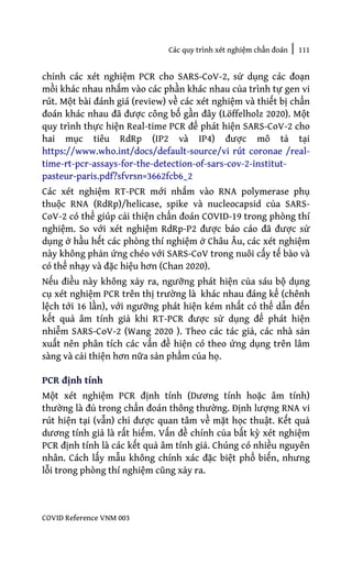 Các quy trình xét nghiệm chẩn đoán | 111
COVID Reference VNM 003
chỉnh các xét nghiệm PCR cho SARS-CoV-2, sử dụng các đoạn
mồi khác nhau nhắm vào các phần khác nhau của trình tự gen vi
rút. Một bài đánh giá (review) về các xét nghiệm và thiết bị chẩn
đoán khác nhau đã được công bố gần đây (Löffelholz 2020). Một
quy trình thực hiện Real-time PCR để phát hiện SARS-CoV-2 cho
hai mục tiêu RdRp (IP2 và IP4) được mô tả tại
https://www.who.int/docs/default-source/vi rút coronae /real-
time-rt-pcr-assays-for-the-detection-of-sars-cov-2-institut-
pasteur-paris.pdf?sfvrsn=3662fcb6_2
Các xét nghiệm RT-PCR mới nhắm vào RNA polymerase phụ
thuộc RNA (RdRp)/helicase, spike và nucleocapsid của SARS-
CoV-2 có thể giúp cải thiện chẩn đoán COVID-19 trong phòng thí
nghiệm. So với xét nghiệm RdRp-P2 được báo cáo đã được sử
dụng ở hầu hết các phòng thí nghiệm ở Châu Âu, các xét nghiệm
này không phản ứng chéo với SARS-CoV trong nuôi cấy tế bào và
có thể nhạy và đặc hiệu hơn (Chan 2020).
Nếu điều này không xảy ra, ngưỡng phát hiện của sáu bộ dụng
cụ xét nghiệm PCR trên thị trường là khác nhau đáng kể (chênh
lệch tới 16 lần), với ngưỡng phát hiện kém nhất có thể dẫn đến
kết quả âm tính giả khi RT-PCR được sử dụng để phát hiện
nhiễm SARS-CoV-2 (Wang 2020 ). Theo các tác giả, các nhà sản
xuất nên phân tích các vấn đề hiện có theo ứng dụng trên lâm
sàng và cải thiện hơn nữa sản phẩm của họ.
PCR định tính
Một xét nghiệm PCR định tính (Dương tính hoặc âm tính)
thường là đủ trong chẩn đoán thông thường. Định lượng RNA vi
rút hiện tại (vẫn) chỉ được quan tâm về mặt học thuật. Kết quả
dương tính giả là rất hiếm. Vấn đề chính của bất kỳ xét nghiệm
PCR định tính là các kết quả âm tính giả. Chúng có nhiều nguyên
nhân. Cách lấy mẫu không chính xác đặc biệt phổ biến, nhưng
lỗi trong phòng thí nghiệm cũng xảy ra.
 