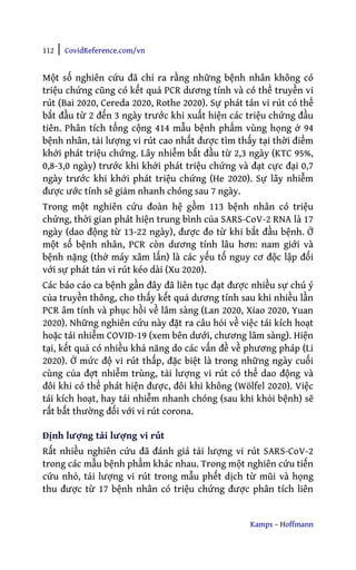 112 | CovidReference.com/vn
Kamps – Hoffmann
Một số nghiên cứu đã chỉ ra rằng những bệnh nhân không có
triệu chứng cũng có kết quả PCR dương tính và có thể truyền vi
rút (Bai 2020, Cereda 2020, Rothe 2020). Sự phát tán vi rút có thể
bắt đầu từ 2 đến 3 ngày trước khi xuất hiện các triệu chứng đầu
tiên. Phân tích tổng cộng 414 mẫu bệnh phẩm vùng họng ở 94
bệnh nhân, tải lượng vi rút cao nhất được tìm thấy tại thời điểm
khởi phát triệu chứng. Lây nhiễm bắt đầu từ 2,3 ngày (KTC 95%,
0,8-3,0 ngày) trước khi khởi phát triệu chứng và đạt cực đại 0,7
ngày trước khi khởi phát triệu chứng (He 2020). Sự lây nhiễm
được ước tính sẽ giảm nhanh chóng sau 7 ngày.
Trong một nghiên cứu đoàn hệ gồm 113 bệnh nhân có triệu
chứng, thời gian phát hiện trung bình của SARS-CoV-2 RNA là 17
ngày (dao động từ 13-22 ngày), được đo từ khi bắt đầu bệnh. Ở
một số bệnh nhân, PCR còn dương tính lâu hơn: nam giới và
bệnh nặng (thở máy xâm lấn) là các yếu tố nguy cơ độc lập đối
với sự phát tán vi rút kéo dài (Xu 2020).
Các báo cáo ca bệnh gần đây đã liên tục đạt được nhiều sự chú ý
của truyền thông, cho thấy kết quả dương tính sau khi nhiều lần
PCR âm tính và phục hồi về lâm sàng (Lan 2020, Xiao 2020, Yuan
2020). Những nghiên cứu này đặt ra câu hỏi về việc tái kích hoạt
hoặc tái nhiễm COVID-19 (xem bên dưới, chương lâm sàng). Hiện
tại, kết quả có nhiều khả năng do các vấn đề về phương pháp (Li
2020). Ở mức độ vi rút thấp, đặc biệt là trong những ngày cuối
cùng của đợt nhiễm trùng, tải lượng vi rút có thể dao động và
đôi khi có thể phát hiện được, đôi khi không (Wölfel 2020). Việc
tái kích hoạt, hay tái nhiễm nhanh chóng (sau khi khỏi bệnh) sẽ
rất bất thường đối với vi rút corona.
Định lượng tải lượng vi rút
Rất nhiều nghiên cứu đã đánh giá tải lượng vi rút SARS-CoV-2
trong các mẫu bệnh phẩm khác nhau. Trong một nghiên cứu tiến
cứu nhỏ, tải lượng vi rút trong mẫu phết dịch từ mũi và họng
thu được từ 17 bệnh nhân có triệu chứng được phân tích liên
 