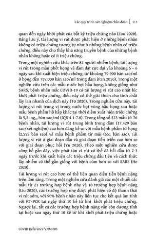 Các quy trình xét nghiệm chẩn đoán | 113
COVID Reference VNM 003
quan đến ngày khởi phát của bất kỳ triệu chứng nào (Zou 2020).
Đáng lưu ý, tải lượng vi rút được phát hiện ở những bệnh nhân
không có triệu chứng tương tự như ở những bệnh nhân có triệu
chứng, điều này cho thấy khả năng truyền bệnh của những bệnh
nhân không hoặc có ít triệu chứng.
Trong một nghiên cứu khác trên 82 người nhiễm bệnh, tải lượng
vi rút trong mẫu phết họng và đàm đạt cực đại vào khoảng 5 – 6
ngày sau khi xuất hiện triệu chứng, từ khoảng 79.900 bản sao/ml
ở họng đến 752.000 bản sao/ml trong đàm (Pan 2020). Trong một
nghiên cứu trên các mẫu nước bọt hầu họng, không giống như
SARS, bệnh nhân mắc COVID-19 có tải lượng vi rút cao nhất lúc
khởi phát triệu chứng, điều này có thể giải thích cho tính chất
lây lan nhanh của dịch này (To 2020). Trong nghiên cứu này, tải
lượng vi rút trung vị trong nước bọt vùng hầu họng sau hoặc
mẫu bệnh phẩm hô hấp khác tại thời điểm xuất hiện triệu chứng
là 5,2 log10 bản sao/ml (IQR 4.1-7.0). Trong tổng số 323 mẫu từ 76
bệnh nhân, tải lượng vi rút trung bình trong đàm (17.429 bản
sao/xét nghiệm) cao hơn đáng kể so với mẫu bệnh phẩm từ họng
(2.552 bản sao) và mẫu bệnh phẩm từ mũi (651 bản sao). Tải
lượng vi rút ở giai đoạn đầu và giai đoạn tiến triển cao hơn so
với giai đoạn phục hồi (Yu 2020). Theo một nghiên cứu được
công bố gần đây, việc phát tán vi rút có thể đã bắt đầu từ 2-3
ngày trước khi xuất hiện các triệu chứng đầu tiên và cách thức
lây nhiễm có thể gần giống với bệnh cúm hơn so với SARS (He
2020).
Tải lượng vi rút cao hơn có thể liên quan diễn tiến bệnh nặng
trên lâm sàng. Trong một nghiên cứu đánh giá các một chuỗi các
mẫu từ 21 trường hợp bệnh nhẹ và 10 trường hợp bệnh nặng
(Liu 2020), các trường hợp nhẹ được phát hiện có độ thanh thải
vi rút sớm, với 90% bệnh nhân này liên tục cho kết quả âm tính
với RT-PCR tại ngày thứ 10 kể từ khi khởi phát triệu chứng.
Ngược lại, tất cả các trường hợp bệnh nặng vẫn còn dương tính
tại hoặc sau ngày thứ 10 kể từ khi khởi phát triệu chứng hoặc
 