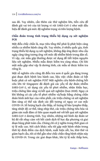 114 | CovidReference.com/vn
Kamps – Hoffmann
sau đó. Tuy nhiên, cần thêm các thử nghiệm lớn, tiến cứu để
đánh giá vai trò của tải lượng vi rút SARS-CoV-2 như một dấu
hiệu để đánh giá mức độ nghiêm trọng và tiên lượng bệnh.
Chẩn đoán trong tình trạng thiếu bộ dụng cụ xét nghiệm
PCR
Một điều chắc chắn là, mục tiêu tổng thể phải là phát hiện càng
nhiều ca nhiễm bệnh càng tốt. Tuy nhiên, ở nhiều quốc gia, tình
trạng thiếu bộ dụng cụ xét nghiệm, không đáp ứng được nhu cầu
ngày càng tăng tương ứng với mức độ nhiễm bệnh trong dân số.
Vì vậy, các mẫu gộp thường được sử dụng để tiết kiệm nguyên
liệu xét nghiệm. Nhiều mẫu được kiểm tra cùng nhau. Chỉ khi
một mẫu gộp như vậy là dương tính, các mẫu sẽ được kiểm tra
riêng lẻ.
Một số nghiên cứu cũng đã điều tra xem ở quốc gia đang trong
giai đoạn dịch bệnh lưu hành cao, liệu việc chẩn đoán có bắt
buộc phải có xét nghiệm PCR? Một nghiên cứu bệnh-chứng hồi
cứu lớn từ Singapore đã đánh giá các yếu tố dự đoán nhiễm
SARS-CoV-2, sử dụng các yếu tố phơi nhiễm, nhân khẩu học,
triệu chứng lâm sàng và kết quả xét nghiệm (Sun 2020). Ngay cả
khi không có các yếu tố phơi nhiễm và/hoặc bằng chứng chẩn
đoán hình ảnh học của viêm phổi, các triệu chứng và xét nghiệm
lâm sàng có thể xác định các đối tượng có nguy cơ cao mắc
COVID-19. Số lượng bạch cầu thấp, số lượng tế bào lympho thấp,
tăng nhiệt độ cơ thể, tăng nhịp thở, các triệu chứng tiêu hóa và
giảm sản xuất đàm có liên quan mạnh mẽ với kết quả xét nghiệm
SARS-CoV-2 dương tính. Tuy nhiên, những mô hình dự đoán sơ
bộ đó rất nhạy cảm với bối cảnh dịch tễ học địa phương và giai
đoạn bùng phát toàn cầu. Chúng chỉ có ý nghĩa trong thời gian có
tỷ lệ mắc cao. Nói cách khác: nếu tôi gặp một bệnh nhân trong
thời kỳ đỉnh điểm của dịch bệnh, xuất hiện sốt, ho, khó thở và
giảm bạch cầu, tôi có thể gần như chắc chắn rằng bệnh nhân này
bị COVID-19. Trong các giai đoạn khác, khi tỷ lệ mắc thấp hơn,
 