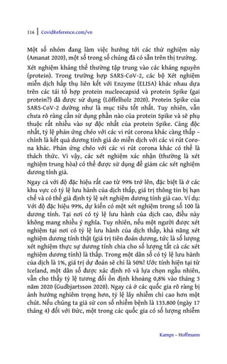 116 | CovidReference.com/vn
Kamps – Hoffmann
Một số nhóm đang làm việc hướng tới các thử nghiệm này
(Amanat 2020), một số trong số chúng đã có sẵn trên thị trường.
Xét nghiệm kháng thể thường tập trung vào các kháng nguyên
(protein). Trong trường hợp SARS-CoV-2, các bộ Xét nghiệm
miễn dịch hấp thụ liên kết với Enzyme (ELISA) khác nhau dựa
trên các tái tổ hợp protein nucleocapsid và protein Spike (gai
protein?) đã được sử dụng (Löffelholz 2020). Protein Spike của
SARS-CoV-2 dường như là mục tiêu tốt nhất. Tuy nhiên, vẫn
chưa rõ ràng cần sử dụng phần nào của protein Spike và sẽ phụ
thuộc rất nhiều vào sự độc nhất của protein Spike. Càng độc
nhất, tỷ lệ phản ứng chéo với các vi rút corona khác càng thấp –
chính là kết quả dương tính giả do miễn dịch với các vi rút Coro-
na khác. Phản ứng chéo với các vi rút corona khác có thể là
thách thức. Vì vậy, các xét nghiệm xác nhận (thường là xét
nghiệm trung hòa) có thể được sử dụng để giảm các xét nghiệm
dương tính giả.
Ngay cả với độ đặc hiệu rất cao từ 99% trở lên, đặc biệt là ở các
khu vực có tỷ lệ lưu hành của dịch thấp, giá trị thông tin bị hạn
chế và có thể giả định tỷ lệ xét nghiệm dương tính giả cao. Ví dụ:
Với độ đặc hiệu 99%, dự kiến có một xét nghiệm trong số 100 là
dương tính. Tại nơi có tỷ lệ lưu hành của dịch cao, điều này
không mang nhiều ý nghĩa. Tuy nhiên, nếu một người được xét
nghiệm tại nơi có tỷ lệ lưu hành của dịch thấp, khả năng xét
nghiệm dương tính thật (giá trị tiên đoán dương, tức là số lượng
xét nghiệm thực sự dương tính chia cho số lượng tất cả các xét
nghiệm dương tính) là thấp. Trong một dân số có tỷ lệ lưu hành
của dịch là 1%, giá trị dự đoán sẽ chỉ là 50%! Ước tính hiện tại từ
Iceland, một dân số được xác định rõ và lựa chọn ngẫu nhiên,
vẫn cho thấy tỷ lệ tương đối ổn định khoảng 0,8% vào tháng 3
năm 2020 (Gudbjartsson 2020). Ngay cả ở các quốc gia rõ ràng bị
ảnh hưởng nghiêm trọng hơn, tỷ lệ lây nhiễm chỉ cao hơn một
chút. Nếu chúng ta giả sử con số nhiễm bệnh là 133.800 (ngày 17
tháng 4) đối với Đức, một trong các quốc gia có số lượng nhiễm
 