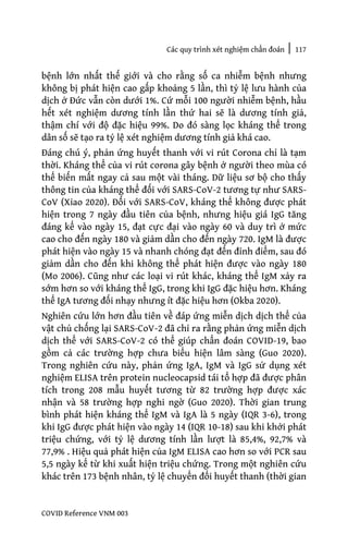 Các quy trình xét nghiệm chẩn đoán | 117
COVID Reference VNM 003
bệnh lớn nhất thế giới và cho rằng số ca nhiễm bệnh nhưng
không bị phát hiện cao gấp khoảng 5 lần, thì tỷ lệ lưu hành của
dịch ở Đức vẫn còn dưới 1%. Cứ mỗi 100 người nhiễm bệnh, hầu
hết xét nghiệm dương tính lần thứ hai sẽ là dương tính giả,
thậm chí với độ đặc hiệu 99%. Do đó sàng lọc kháng thể trong
dân số sẽ tạo ra tỷ lệ xét nghiệm dương tính giả khá cao.
Đáng chú ý, phản ứng huyết thanh với vi rút Corona chỉ là tạm
thời. Kháng thể của vi rút corona gây bệnh ở người theo mùa có
thể biến mất ngay cả sau một vài tháng. Dữ liệu sơ bộ cho thấy
thông tin của kháng thể đối với SARS-CoV-2 tương tự như SARS-
CoV (Xiao 2020). Đối với SARS-CoV, kháng thể không được phát
hiện trong 7 ngày đầu tiên của bệnh, nhưng hiệu giá IgG tăng
đáng kể vào ngày 15, đạt cực đại vào ngày 60 và duy trì ở mức
cao cho đến ngày 180 và giảm dần cho đến ngày 720. IgM là được
phát hiện vào ngày 15 và nhanh chóng đạt đến đỉnh điểm, sau đó
giảm dần cho đến khi không thể phát hiện được vào ngày 180
(Mo 2006). Cũng như các loại vi rút khác, kháng thể IgM xảy ra
sớm hơn so với kháng thể IgG, trong khi IgG đặc hiệu hơn. Kháng
thể IgA tương đối nhạy nhưng ít đặc hiệu hơn (Okba 2020).
Nghiên cứu lớn hơn đầu tiên về đáp ứng miễn dịch dịch thể của
vật chủ chống lại SARS-CoV-2 đã chỉ ra rằng phản ứng miễn dịch
dịch thể với SARS-CoV-2 có thể giúp chẩn đoán COVID-19, bao
gồm cả các trường hợp chưa biểu hiện lâm sàng (Guo 2020).
Trong nghiên cứu này, phản ứng IgA, IgM và IgG sử dụng xét
nghiệm ELISA trên protein nucleocapsid tái tổ hợp đã được phân
tích trong 208 mẫu huyết tương từ 82 trường hợp được xác
nhận và 58 trường hợp nghi ngờ (Guo 2020). Thời gian trung
bình phát hiện kháng thể IgM và IgA là 5 ngày (IQR 3-6), trong
khi IgG được phát hiện vào ngày 14 (IQR 10-18) sau khi khởi phát
triệu chứng, với tỷ lệ dương tính lần lượt là 85,4%, 92,7% và
77,9% . Hiệu quả phát hiện của IgM ELISA cao hơn so với PCR sau
5,5 ngày kể từ khi xuất hiện triệu chứng. Trong một nghiên cứu
khác trên 173 bệnh nhân, tỷ lệ chuyển đổi huyết thanh (thời gian
 