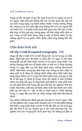 118 | CovidReference.com/vn
Kamps – Hoffmann
trung vị) đối với IgM và IgG lần lượt là 82,7% (12 ngày) và 64,7%
(14 ngày). Một hiệu giá kháng thể cao có liên quan độc lập với
các tình trạng nặng của bệnh (Zhao 2020). Trong những tháng
tới, chúng ta sẽ tìm hiểu đáp ứng kháng thể của con người đối
với SARS-CoV-2 sẽ phát triển theo thời gian như thế nào và liệu
đáp ứng và hiệu giá này tương quan với khả năng miễn dịch ra
sao. Cũng có thể hình dung rằng ở một số bệnh nhân (ví dụ,
những người bị suy giảm miễn dịch), phản ứng kháng thể vẫn
giảm.
Chẩn đoán hình ảnh
Cắt lớp vi tính (Computed tomography - CT)
Chụp cắt lớp vi tính (CT) có thể đóng một vai trò trong cả chẩn
đoán, đánh giá mức độ bệnh và theo dõi. CT ngực có độ nhạy
tương đối cao để chẩn đoán COVID-19 (Ai 2020, Fang 2020). Tuy
nhiên, khoảng một nửa số bệnh nhân có thể có CT bình thường
trong 1-2 ngày đầu sau khi khởi phát triệu chứng (Bernheim
2020). Mặt khác, trong đại dịch hiện nay chúng ta sớm nhận ra
rằng một tỷ lệ đáng kể những bệnh nhân chưa biểu hiện lâm
sàng (được kiểm tra CT trước khi khởi phát triệu chứng) có thể
đã có kết quả CT bệnh lý (Chan 2020, Shi 2020). Ở một số bệnh
nhân cho thấy kết quả rõ ràng hình ảnh bệnh lý viêm phổi trên
CT, thì phết dịch mũi họng vẫn âm tính khi xét nghiệm PCR (Xu
2020). Mặt khác, một nửa số bệnh nhân xuất hiện hình ảnh viêm
phổi sau đó trên CT, vẫn có thể có hình ảnh CT bình thường
trong 1-2 ngày đầu sau khi các triệu chứng xuất hiện (Bernheim
2020).
Tuy nhiên, không nên đánh giá quá cao giá trị của CT ngực. Một
số nhà nghiên cứu Trung Quốc khuyến cáo CT là một phần không
thể thiếu trong chẩn đoán COVID-19 đã dẫn đến sự chỉ trích gay
gắt, đặc biệt là từ các chuyên gia ở các nước phương Tây. Các
nghiên cứu của Trung Quốc đã bị phơi bày với những sai lầm và
 