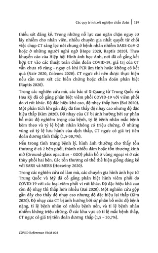 Các quy trình xét nghiệm chẩn đoán | 119
COVID Reference VNM 003
thiếu sót đáng kể. Trong những nỗ lực cao ngăn chặn nguy cơ
lây nhiễm cho nhân viên, nhiều chuyên gia nhất quyết từ chối
việc chụp CT sàng lọc nói chung ở bệnh nhân nhiễm SARS-CoV-2
hoặc ở những người nghi ngờ (Hope 2020, Raptis 2020). Theo
khuyến cáo của Hiệp hội Hình ảnh học Anh, nơi đã cố gắng kết
hợp CT vào các thuật toán chẩn đoán COVID-19, giá trị của CT
vẫn chưa rõ ràng - ngay cả khi PCR âm tính hoặc không có kết
quả (Nair 2020, Coleues 2020). CT ngực chỉ nên được thực hiện
nếu cần xem xét các biến chứng hoặc chẩn đoán phân biệt
(Raptis 2020).
Trong các nghiên cứu mù, các bác sĩ X-Quang từ Trung Quốc và
Hoa Kỳ đã cố gắng phân biệt viêm phổi COVID-19 với viêm phổi
do vi rút khác. Độ đặc hiệu khá cao, độ nhạy thấp hơn (Bai 2020).
Một phân tích lớn gần đây đã tìm thấy độ nhạy cao nhưng độ đặc
hiệu thấp (Kim 2020). Độ nhạy của CT bị ảnh hưởng bởi sự phân
bố mức độ nghiêm trọng của bệnh, tỷ lệ bệnh nhân mắc bệnh
kèm theo và tỷ lệ bệnh nhân không có triệu chứng. Ở những
vùng có tỷ lệ lưu hành của dịch thấp, CT ngực có giá trị tiên
đoán dương tính thấp (1,5-30,7%).
Nếu trong tình trạng bệnh lý, hình ảnh thường cho thấy tổn
thương ở cả 2 bên phổi, thành nhiều đám hoặc tổn thương kính
mờ (Ground-glass opacities - GGO) phân bố ở vùng ngoại vi ở các
thùy phổi hai bên. Các tổn thương có thể thể hiện giống đáng kể
với SARS và MERS (Hosseiny 2020).
Trong các nghiên cứu có làm mù, các chuyên gia hình ảnh học từ
Trung Quốc và Mỹ đã cố gắng phân biệt hình viêm phổi do
COVID-19 với các loại viêm phổi vi rút khác. Độ đặc hiệu khá cao
còn độ nhạy thì thấp hơn nhiều (Bai 2020). Một nghiên cứu gộp
gần đây cho thấy độ nhạy cao nhưng độ đặc hiệu lại thấp (Kim
2020). Độ nhạy của CT bị ảnh hưởng bởi sự phân bố mức độ bệnh
nặng, tỉ lệ bệnh nhân có nhiều bệnh nền, và tỉ lệ bệnh nhân
nhiễm không triệu chứng. Ở các khu vực có tỉ lệ mắc bệnh thấp,
CT ngực có giá trị tiên đoán dương thấp (1,5 – 30,7%).
 