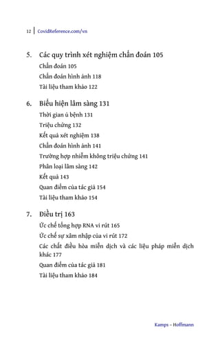 12 | CovidReference.com/vn
Kamps – Hoffmann
5. Các quy trình xét nghiệm chẩn đoán 105
Chẩn đoán 105
Chẩn đoán hình ảnh 118
Tài liệu tham khảo 122
6. Biểu hiện lâm sàng 131
Thời gian ủ bệnh 131
Triệu chứng 132
Kết quả xét nghiệm 138
Chẩn đoán hình ảnh 141
Trường hợp nhiễm không triệu chứng 141
Phân loại lâm sàng 142
Kết quả 143
Quan điểm của tác giả 154
Tài liệu tham khảo 154
7. Điều trị 163
Ức chế tổng hợp RNA vi rút 165
Ức chế sự xâm nhập của vi rút 172
Các chất điều hòa miễn dịch và các liệu pháp miễn dịch
khác 177
Quan điểm của tác giả 181
Tài liệu tham khảo 184
 