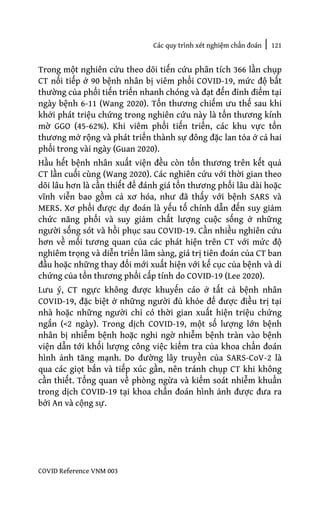 Các quy trình xét nghiệm chẩn đoán | 121
COVID Reference VNM 003
Trong một nghiên cứu theo dõi tiến cứu phân tích 366 lần chụp
CT nối tiếp ở 90 bệnh nhân bị viêm phổi COVID-19, mức độ bất
thường của phổi tiến triển nhanh chóng và đạt đến đỉnh điểm tại
ngày bệnh 6-11 (Wang 2020). Tổn thương chiếm ưu thế sau khi
khởi phát triệu chứng trong nghiên cứu này là tổn thương kính
mờ GGO (45-62%). Khi viêm phổi tiến triển, các khu vực tổn
thương mở rộng và phát triển thành sự đông đặc lan tỏa ở cả hai
phổi trong vài ngày (Guan 2020).
Hầu hết bệnh nhân xuất viện đều còn tổn thương trên kết quả
CT lần cuối cùng (Wang 2020). Các nghiên cứu với thời gian theo
dõi lâu hơn là cần thiết để đánh giá tổn thương phổi lâu dài hoặc
vĩnh viễn bao gồm cả xơ hóa, như đã thấy với bệnh SARS và
MERS. Xơ phổi được dự đoán là yếu tố chính dẫn đến suy giảm
chức năng phổi và suy giảm chất lượng cuộc sống ở những
người sống sót và hồi phục sau COVID-19. Cần nhiều nghiên cứu
hơn về mối tương quan của các phát hiện trên CT với mức độ
nghiêm trọng và diễn triển lâm sàng, giá trị tiên đoán của CT ban
đầu hoặc những thay đổi mới xuất hiện với kế cục của bệnh và di
chứng của tổn thương phổi cấp tính do COVID-19 (Lee 2020).
Lưu ý, CT ngực không được khuyến cáo ở tất cả bệnh nhân
COVID-19, đặc biệt ở những người đủ khỏe để được điều trị tại
nhà hoặc những người chỉ có thời gian xuất hiện triệu chứng
ngắn (<2 ngày). Trong dịch COVID-19, một số lượng lớn bệnh
nhân bị nhiễm bệnh hoặc nghi ngờ nhiễm bệnh tràn vào bệnh
viện dẫn tới khối lượng công việc kiểm tra của khoa chẩn đoán
hình ảnh tăng mạnh. Do đường lây truyền của SARS-CoV-2 là
qua các giọt bắn và tiếp xúc gần, nên tránh chụp CT khi không
cần thiết. Tổng quan về phòng ngừa và kiểm soát nhiễm khuẩn
trong dịch COVID-19 tại khoa chẩn đoán hình ảnh được đưa ra
bởi An và cộng sự.
 