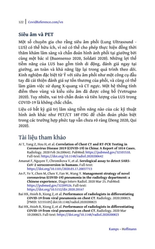 122 | CovidReference.com/vn
Kamps – Hoffmann
Siêu âm và PET
Một số chuyên gia cho rằng siêu âm phổi (Lung Ultrasound -
LUS) có thể hữu ích, vì nó có thể cho phép thực hiện đồng thời
thăm khám lâm sàng và chẩn đoán hình ảnh phổi tại giường bởi
cùng một bác sĩ (Buonsenso 2020, Soldati 2020). Những lợi thế
tiềm năng của LUS bao gồm tính di động, đánh giá ngay tại
giường, an toàn và khả năng lặp lại trong quá trình theo dõi.
Kinh nghiệm đặc biệt từ Ý với siêu âm phổi như một công cụ đầu
tay đã cải thiện đánh giá sự tổn thương của phổi, và cũng có thể
làm giảm việc sử dụng X-quang và CT ngực. Một hệ thống tính
điểm theo vùng và kiểu siêu âm đã được công bố (Vetrugno
2020). Tuy nhiên, vai trò chẩn đoán và tiên lượng của LUS trong
COVID-19 là không chắc chắn.
Liệu có bất kỳ giá trị lâm sàng tiềm năng nào của các kỹ thuật
hình ảnh khác như PET/CT 18F-FDG để chẩn đoán phân biệt
trong các trường hợp phức tạp vẫn chưa rõ ràng (Deng 2020, Qui
2020).
Tài liệu tham khảo
Ai T, Yang Z, Hou H, et al. Correlation of Chest CT and RT-PCR Testing in
Coronavirus Disease 2019 (COVID-19) in China: A Report of 1014 Cases.
Radiology. 2020 Feb 26:200642. PubMed: https://pubmed.gov/32101510.
Full-text: https://doi.org/10.1148/radiol.2020200642
Amanat F, Nguyen T, Chromikova V, et al. Serological assay to detect SARS-
CoV-2 seroconversion in humans. Full-text:
https://doi.org/10.1101/2020.03.17.20037713
An P, Ye Y, Chen M, Chen Y, Fan W, Wang Y. Management strategy of novel
coronavirus (COVID-19) pneumonia in the radiology department: a
Chinese experience. Diagn Interv Radiol. 2020 Mar 25. PubMed:
https://pubmed.gov/32209526. Full-text:
https://doi.org/10.5152/dir.2020.20167
Bai HX, Hsieh B, Xiong Z, et al. Performance of radiologists in differentiating
COVID-19 from viral pneumonia on chest CT. Radiology. 2020:200823.
[PMID: 32155105] doi:10.1148/radiol.2020200823
Bai HX, Hsieh B, Xiong Z, et al. Performance of radiologists in differentiating
COVID-19 from viral pneumonia on chest CT. Radiology. 2020 Mar
10:200823. Full-text: https://doi.org/10.1148/radiol.2020200823
 