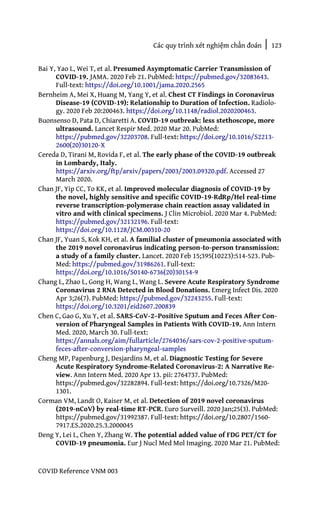 Các quy trình xét nghiệm chẩn đoán | 123
COVID Reference VNM 003
Bai Y, Yao L, Wei T, et al. Presumed Asymptomatic Carrier Transmission of
COVID-19. JAMA. 2020 Feb 21. PubMed: https://pubmed.gov/32083643.
Full-text: https://doi.org/10.1001/jama.2020.2565
Bernheim A, Mei X, Huang M, Yang Y, et al. Chest CT Findings in Coronavirus
Disease-19 (COVID-19): Relationship to Duration of Infection. Radiolo-
gy. 2020 Feb 20:200463. https://doi.org/10.1148/radiol.2020200463.
Buonsenso D, Pata D, Chiaretti A. COVID-19 outbreak: less stethoscope, more
ultrasound. Lancet Respir Med. 2020 Mar 20. PubMed:
https://pubmed.gov/32203708. Full-text: https://doi.org/10.1016/S2213-
2600(20)30120-X
Cereda D, Tirani M, Rovida F, et al. The early phase of the COVID-19 outbreak
in Lombardy, Italy.
https://arxiv.org/ftp/arxiv/papers/2003/2003.09320.pdf. Accessed 27
March 2020.
Chan JF, Yip CC, To KK, et al. Improved molecular diagnosis of COVID-19 by
the novel, highly sensitive and specific COVID-19-RdRp/Hel real-time
reverse transcription-polymerase chain reaction assay validated in
vitro and with clinical specimens. J Clin Microbiol. 2020 Mar 4. PubMed:
https://pubmed.gov/32132196. Full-text:
https://doi.org/10.1128/JCM.00310-20
Chan JF, Yuan S, Kok KH, et al. A familial cluster of pneumonia associated with
the 2019 novel coronavirus indicating person-to-person transmission:
a study of a family cluster. Lancet. 2020 Feb 15;395(10223):514-523. Pub-
Med: https://pubmed.gov/31986261. Full-text:
https://doi.org/10.1016/S0140-6736(20)30154-9
Chang L, Zhao L, Gong H, Wang L, Wang L. Severe Acute Respiratory Syndrome
Coronavirus 2 RNA Detected in Blood Donations. Emerg Infect Dis. 2020
Apr 3;26(7). PubMed: https://pubmed.gov/32243255. Full-text:
https://doi.org/10.3201/eid2607.200839
Chen C, Gao G, Xu Y, et al. SARS-CoV-2–Positive Sputum and Feces After Con-
version of Pharyngeal Samples in Patients With COVID-19. Ann Intern
Med. 2020, March 30. Full-text:
https://annals.org/aim/fullarticle/2764036/sars-cov-2-positive-sputum-
feces-after-conversion-pharyngeal-samples
Cheng MP, Papenburg J, Desjardins M, et al. Diagnostic Testing for Severe
Acute Respiratory Syndrome-Related Coronavirus-2: A Narrative Re-
view. Ann Intern Med. 2020 Apr 13. pii: 2764737. PubMed:
https://pubmed.gov/32282894. Full-text: https://doi.org/10.7326/M20-
1301.
Corman VM, Landt O, Kaiser M, et al. Detection of 2019 novel coronavirus
(2019-nCoV) by real-time RT-PCR. Euro Surveill. 2020 Jan;25(3). PubMed:
https://pubmed.gov/31992387. Full-text: https://doi.org/10.2807/1560-
7917.ES.2020.25.3.2000045
Deng Y, Lei L, Chen Y, Zhang W. The potential added value of FDG PET/CT for
COVID-19 pneumonia. Eur J Nucl Med Mol Imaging. 2020 Mar 21. PubMed:
 