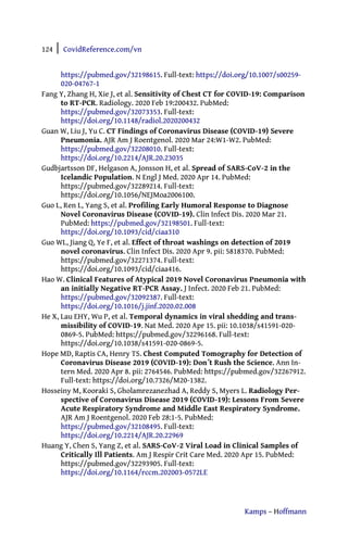 124 | CovidReference.com/vn
Kamps – Hoffmann
https://pubmed.gov/32198615. Full-text: https://doi.org/10.1007/s00259-
020-04767-1
Fang Y, Zhang H, Xie J, et al. Sensitivity of Chest CT for COVID-19: Comparison
to RT-PCR. Radiology. 2020 Feb 19:200432. PubMed:
https://pubmed.gov/32073353. Full-text:
https://doi.org/10.1148/radiol.2020200432
Guan W, Liu J, Yu C. CT Findings of Coronavirus Disease (COVID-19) Severe
Pneumonia. AJR Am J Roentgenol. 2020 Mar 24:W1-W2. PubMed:
https://pubmed.gov/32208010. Full-text:
https://doi.org/10.2214/AJR.20.23035
Gudbjartsson DF, Helgason A, Jonsson H, et al. Spread of SARS-CoV-2 in the
Icelandic Population. N Engl J Med. 2020 Apr 14. PubMed:
https://pubmed.gov/32289214. Full-text:
https://doi.org/10.1056/NEJMoa2006100.
Guo L, Ren L, Yang S, et al. Profiling Early Humoral Response to Diagnose
Novel Coronavirus Disease (COVID-19). Clin Infect Dis. 2020 Mar 21.
PubMed: https://pubmed.gov/32198501. Full-text:
https://doi.org/10.1093/cid/ciaa310
Guo WL, Jiang Q, Ye F, et al. Effect of throat washings on detection of 2019
novel coronavirus. Clin Infect Dis. 2020 Apr 9. pii: 5818370. PubMed:
https://pubmed.gov/32271374. Full-text:
https://doi.org/10.1093/cid/ciaa416.
Hao W. Clinical Features of Atypical 2019 Novel Coronavirus Pneumonia with
an initially Negative RT-PCR Assay. J Infect. 2020 Feb 21. PubMed:
https://pubmed.gov/32092387. Full-text:
https://doi.org/10.1016/j.jinf.2020.02.008
He X, Lau EHY, Wu P, et al. Temporal dynamics in viral shedding and trans-
missibility of COVID-19. Nat Med. 2020 Apr 15. pii: 10.1038/s41591-020-
0869-5. PubMed: https://pubmed.gov/32296168. Full-text:
https://doi.org/10.1038/s41591-020-0869-5.
Hope MD, Raptis CA, Henry TS. Chest Computed Tomography for Detection of
Coronavirus Disease 2019 (COVID-19): Don´t Rush the Science. Ann In-
tern Med. 2020 Apr 8. pii: 2764546. PubMed: https://pubmed.gov/32267912.
Full-text: https://doi.org/10.7326/M20-1382.
Hosseiny M, Kooraki S, Gholamrezanezhad A, Reddy S, Myers L. Radiology Per-
spective of Coronavirus Disease 2019 (COVID-19): Lessons From Severe
Acute Respiratory Syndrome and Middle East Respiratory Syndrome.
AJR Am J Roentgenol. 2020 Feb 28:1-5. PubMed:
https://pubmed.gov/32108495. Full-text:
https://doi.org/10.2214/AJR.20.22969
Huang Y, Chen S, Yang Z, et al. SARS-CoV-2 Viral Load in Clinical Samples of
Critically Ill Patients. Am J Respir Crit Care Med. 2020 Apr 15. PubMed:
https://pubmed.gov/32293905. Full-text:
https://doi.org/10.1164/rccm.202003-0572LE
 