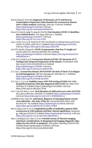 Các quy trình xét nghiệm chẩn đoán | 125
COVID Reference VNM 003
Kim H, Hong H, Yoon SH. Diagnostic Performance of CT and Reverse
Transcriptase-Polymerase Chain Reaction for Coronavirus Disease
2019: A Meta-Analysis. Radiology. 2020 Apr 17:201343. PubMed:
https://pubmed.gov/32301646. Full-text:
https://doi.org/10.1148/radiol.2020201343
Kwon SY, Kim EJ, Jung YS, Jang JS, Cho NS. Post-donation COVID-19 identifica-
tion in blood donors. Vox Sang. 2020 Apr 2. PubMed:
https://pubmed.gov/32240537. Full-text:
https://doi.org/10.1111/vox.12925
Lan L, Xu D, Ye G, et al. Positive RT-PCR Test Results in Patients Recovered From
COVID-19. JAMA. 2020 Feb 27. PubMed: https://pubmed.gov/32105304.
Full-text: https://doi.org/10.1001/jama.2020.2783
Lee EYP, Ng MY, Khong PL. COVID-19 pneumonia: what has CT taught us?
Lancet Infect Dis. 2020 Apr;20(4):384-385. PubMed:
https://pubmed.gov/32105641. Full-text: https://doi.org/10.1016/S1473-
3099(20)30134-1
Li M, Lei P, Zeng B, et al. Coronavirus Disease (COVID-19): Spectrum of CT
Findings and Temporal Progression of the Disease. Acad Radiol. 2020
Mar 20. pii: S1076-6332(20)30144-6. PubMed:
https://pubmed.gov/32204987. Full-text:
https://doi.org/10.1016/j.acra.2020.03.003
Li Y, Xia L. Coronavirus Disease 2019 (COVID-19): Role of Chest CT in Diagno-
sis and Management. AJR Am J Roentgenol. 2020 Mar 4:1-7. PubMed:
https://pubmed.gov/32130038. Full-text:
https://doi.org/10.2214/AJR.20.22954
Li Y, Yao L, Li J, et al. Stability issues of RT-PCR testing of SARS-CoV-2 for
hospitalized patients clinically diagnosed with COVID-19. J Med Virol.
2020 Mar 26. PubMed: https://pubmed.gov/32219885. Full-text:
https://doi.org/10.1002/jmv.25786
Liu Y, Yan LM, Wan L, et al. Viral dynamics in mild and severe cases of COVID-
19. Lancet Infect Dis. 2020 Mar 19. PubMed: https://pubmed.gov/32199493.
Full-text: https://doi.org/10.1016/S1473-3099(20)30232-2
Loeffelholz MJ, Tang YW. Laboratory diagnosis of emerging human corona-
virus infections - the state of the art. Emerg Microbes Infect. 2020
Dec;9(1):747-756. PubMed: https://pubmed.gov/32196430. Full-text:
https://doi.org/10.1080/22221751.2020.1745095
Mo H, Zeng G, Ren X, et al. Longitudinal profile of antibodies against SARS-
coronavirus in SARS patients and their clinical significance. Respirolo-
gy. 2006 Jan;11(1):49-53. PubMed: https://pubmed.gov/16423201. Full-text:
https://doi.org/10.1111/j.1440-1843.2006.00783.x
Nair A, Rodrigues JCL, Hare S, et al. A British Society of Thoracic Imaging
statement: considerations in designing local imaging diagnostic algo-
rithms for the COVID-19 pandemic. Clin Radiol. 2020 May;75(5):329-334.
PubMed: https://pubmed.gov/32265036. Full-text:
https://doi.org/10.1016/j.crad.2020.03.008.
 