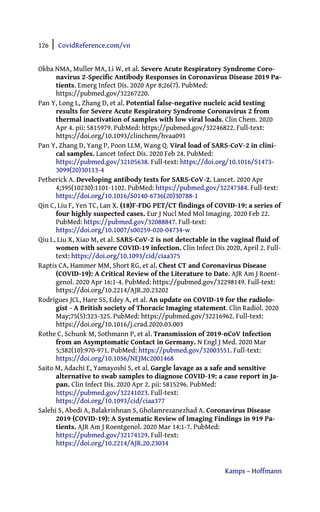 126 | CovidReference.com/vn
Kamps – Hoffmann
Okba NMA, Muller MA, Li W, et al. Severe Acute Respiratory Syndrome Coro-
navirus 2-Specific Antibody Responses in Coronavirus Disease 2019 Pa-
tients. Emerg Infect Dis. 2020 Apr 8;26(7). PubMed:
https://pubmed.gov/32267220.
Pan Y, Long L, Zhang D, et al. Potential false-negative nucleic acid testing
results for Severe Acute Respiratory Syndrome Coronavirus 2 from
thermal inactivation of samples with low viral loads. Clin Chem. 2020
Apr 4. pii: 5815979. PubMed: https://pubmed.gov/32246822. Full-text:
https://doi.org/10.1093/clinchem/hvaa091
Pan Y, Zhang D, Yang P, Poon LLM, Wang Q. Viral load of SARS-CoV-2 in clini-
cal samples. Lancet Infect Dis. 2020 Feb 24. PubMed:
https://pubmed.gov/32105638. Full-text: https://doi.org/10.1016/S1473-
3099(20)30113-4
Petherick A. Developing antibody tests for SARS-CoV-2. Lancet. 2020 Apr
4;395(10230):1101-1102. PubMed: https://pubmed.gov/32247384. Full-text:
https://doi.org/10.1016/S0140-6736(20)30788-1
Qin C, Liu F, Yen TC, Lan X. (18)F-FDG PET/CT findings of COVID-19: a series of
four highly suspected cases. Eur J Nucl Med Mol Imaging. 2020 Feb 22.
PubMed: https://pubmed.gov/32088847. Full-text:
https://doi.org/10.1007/s00259-020-04734-w
Qiu L, Liu X, Xiao M, et al. SARS-CoV-2 is not detectable in the vaginal fluid of
women with severe COVID-19 infection. Clin Infect Dis 2020, April 2. Full-
text: https://doi.org/10.1093/cid/ciaa375
Raptis CA, Hammer MM, Short RG, et al. Chest CT and Coronavirus Disease
(COVID-19): A Critical Review of the Literature to Date. AJR Am J Roent-
genol. 2020 Apr 16:1-4. PubMed: https://pubmed.gov/32298149. Full-text:
https://doi.org/10.2214/AJR.20.23202
Rodrigues JCL, Hare SS, Edey A, et al. An update on COVID-19 for the radiolo-
gist - A British society of Thoracic Imaging statement. Clin Radiol. 2020
May;75(5):323-325. PubMed: https://pubmed.gov/32216962. Full-text:
https://doi.org/10.1016/j.crad.2020.03.003
Rothe C, Schunk M, Sothmann P, et al. Transmission of 2019-nCoV Infection
from an Asymptomatic Contact in Germany. N Engl J Med. 2020 Mar
5;382(10):970-971. PubMed: https://pubmed.gov/32003551. Full-text:
https://doi.org/10.1056/NEJMc2001468
Saito M, Adachi E, Yamayoshi S, et al. Gargle lavage as a safe and sensitive
alternative to swab samples to diagnose COVID-19: a case report in Ja-
pan. Clin Infect Dis. 2020 Apr 2. pii: 5815296. PubMed:
https://pubmed.gov/32241023. Full-text:
https://doi.org/10.1093/cid/ciaa377
Salehi S, Abedi A, Balakrishnan S, Gholamrezanezhad A. Coronavirus Disease
2019 (COVID-19): A Systematic Review of Imaging Findings in 919 Pa-
tients. AJR Am J Roentgenol. 2020 Mar 14:1-7. PubMed:
https://pubmed.gov/32174129. Full-text:
https://doi.org/10.2214/AJR.20.23034
 