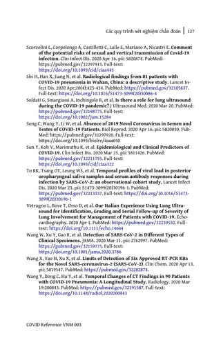 Các quy trình xét nghiệm chẩn đoán | 127
COVID Reference VNM 003
Scorzolini L, Corpolongo A, Castilletti C, Lalle E, Mariano A, Nicastri E. Comment
of the potential risks of sexual and vertical transmission of Covid-19
infection. Clin Infect Dis. 2020 Apr 16. pii: 5820874. PubMed:
https://pubmed.gov/32297915. Full-text:
https://doi.org/10.1093/cid/ciaa445
Shi H, Han X, Jiang N, et al. Radiological findings from 81 patients with
COVID-19 pneumonia in Wuhan, China: a descriptive study. Lancet In-
fect Dis. 2020 Apr;20(4):425-434. PubMed: https://pubmed.gov/32105637.
Full-text: https://doi.org/10.1016/S1473-3099(20)30086-4
Soldati G, Smargiassi A, Inchingolo R, et al. Is there a role for lung ultrasound
during the COVID-19 pandemic? J Ultrasound Med. 2020 Mar 20. PubMed:
https://pubmed.gov/32198775. Full-text:
https://doi.org/10.1002/jum.15284
Song C, Wang Y, Li W, et al. Absence of 2019 Novel Coronavirus in Semen and
Testes of COVID-19 Patients. Biol Reprod. 2020 Apr 16. pii: 5820830. Pub-
Med: https://pubmed.gov/32297920. Full-text:
https://doi.org/10.1093/biolre/ioaa050
Sun Y, Koh V, Marimuthu K, et al. Epidemiological and Clinical Predictors of
COVID-19. Clin Infect Dis. 2020 Mar 25. pii: 5811426. PubMed:
https://pubmed.gov/32211755. Full-text:
https://doi.org/10.1093/cid/ciaa322
To KK, Tsang OT, Leung WS, et al. Temporal profiles of viral load in posterior
oropharyngeal saliva samples and serum antibody responses during
infection by SARS-CoV-2: an observational cohort study. Lancet Infect
Dis. 2020 Mar 23. pii: S1473-3099(20)30196-1. PubMed:
https://pubmed.gov/32213337. Full-text: https://doi.org/10.1016/S1473-
3099(20)30196-1
Vetrugno L, Bove T, Orso D, et al. Our Italian Experience Using Lung Ultra-
sound for Identification, Grading and Serial Follow-up of Severity of
Lung Involvement for Management of Patients with COVID-19. Echo-
cardiography. 2020 Apr 1. PubMed: https://pubmed.gov/32239532. Full-
text: https://doi.org/10.1111/echo.14664
Wang W, Xu Y, Gao R, et al. Detection of SARS-CoV-2 in Different Types of
Clinical Specimens. JAMA. 2020 Mar 11. pii: 2762997. PubMed:
https://pubmed.gov/32159775. Full-text:
https://doi.org/10.1001/jama.2020.3786
Wang X, Yao H, Xu X, et al. Limits of Detection of Six Approved RT-PCR Kits
for the Novel SARS-coronavirus-2 (SARS-CoV-2). Clin Chem. 2020 Apr 13.
pii: 5819547. PubMed: https://pubmed.gov/32282874.
Wang Y, Dong C, Hu Y, et al. Temporal Changes of CT Findings in 90 Patients
with COVID-19 Pneumonia: A Longitudinal Study. Radiology. 2020 Mar
19:200843. PubMed: https://pubmed.gov/32191587. Full-text:
https://doi.org/10.1148/radiol.2020200843
 